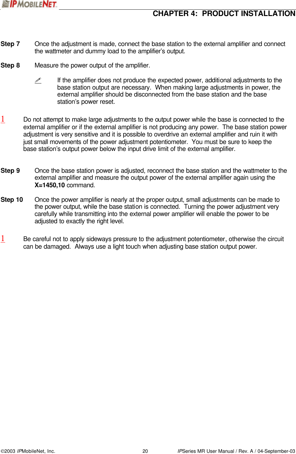  CHAPTER 4:  PRODUCT INSTALLATION  2003 IPMobileNet, Inc. 20 IPSeries MR User Manual / Rev. A / 04-September-03   Step 7 Once the adjustment is made, connect the base station to the external amplifier and connect the wattmeter and dummy load to the amplifier’s output.    Step 8 Measure the power output of the amplifier.  ! If the amplifier does not produce the expected power, additional adjustments to the base station output are necessary.  When making large adjustments in power, the external amplifier should be disconnected from the base station and the base station’s power reset.  1 Do not attempt to make large adjustments to the output power while the base is connected to the external amplifier or if the external amplifier is not producing any power.  The base station power adjustment is very sensitive and it is possible to overdrive an external amplifier and ruin it with just small movements of the power adjustment potentiometer.  You must be sure to keep the base station’s output power below the input drive limit of the external amplifier.   Step 9 Once the base station power is adjusted, reconnect the base station and the wattmeter to the external amplifier and measure the output power of the external amplifier again using the X=1450,10 command.  Step 10 Once the power amplifier is nearly at the proper output, small adjustments can be made to the power output, while the base station is connected.  Turning the power adjustment very carefully while transmitting into the external power amplifier will enable the power to be adjusted to exactly the right level.  1 Be careful not to apply sideways pressure to the adjustment potentiometer, otherwise the circuit can be damaged.  Always use a light touch when adjusting base station output power.   