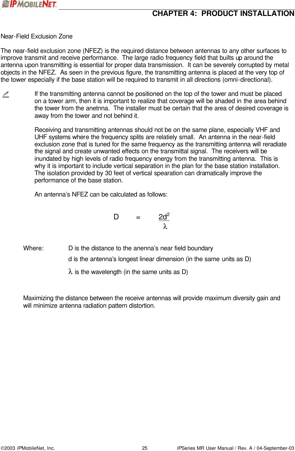  CHAPTER 4:  PRODUCT INSTALLATION  2003 IPMobileNet, Inc. 25 IPSeries MR User Manual / Rev. A / 04-September-03  Near-Field Exclusion Zone  The near-field exclusion zone (NFEZ) is the required distance between antennas to any other surfaces to improve transmit and receive performance.  The large radio frequency field that builts up around the antenna upon transmitting is essential for proper data transmission.  It can be severely corrupted by metal objects in the NFEZ.  As seen in the previous figure, the transmitting antenna is placed at the very top of the tower especially if the base station will be required to transmit in all directions (omni-directional).    ! If the transmitting antenna cannot be positioned on the top of the tower and must be placed on a tower arm, then it is important to realize that coverage will be shaded in the area behind the tower from the anetnna.  The installer must be certain that the area of desired coverage is away from the tower and not behind it.  Receiving and transmitting antennas should not be on the same plane, especially VHF and UHF systems where the frequency splits are relatiely small.  An antenna in the near-field exclusion zone that is tuned for the same frequency as the transmitting antenna will reradiate the signal and create unwanted effects on the transmittal signal.  The receivers will be inundated by high levels of radio frequency energy from the transmitting antenna.  This is why it is important to include vertical separation in the plan for the base station installation.  The isolation provided by 30 feet of vertical spearation can dramatically improve the performance of the base station.   An antenna’s NFEZ can be calculated as follows:            D = 2d2           λ    Where:   D is the distance to the anenna’s near field boundary         d is the antenna’s longest linear dimension (in the same units as D)         λ is the wavelength (in the same units as D)    Maximizing the distance between the receive antennas will provide maximum diversity gain and will minimize antenna radiation pattern distortion.     