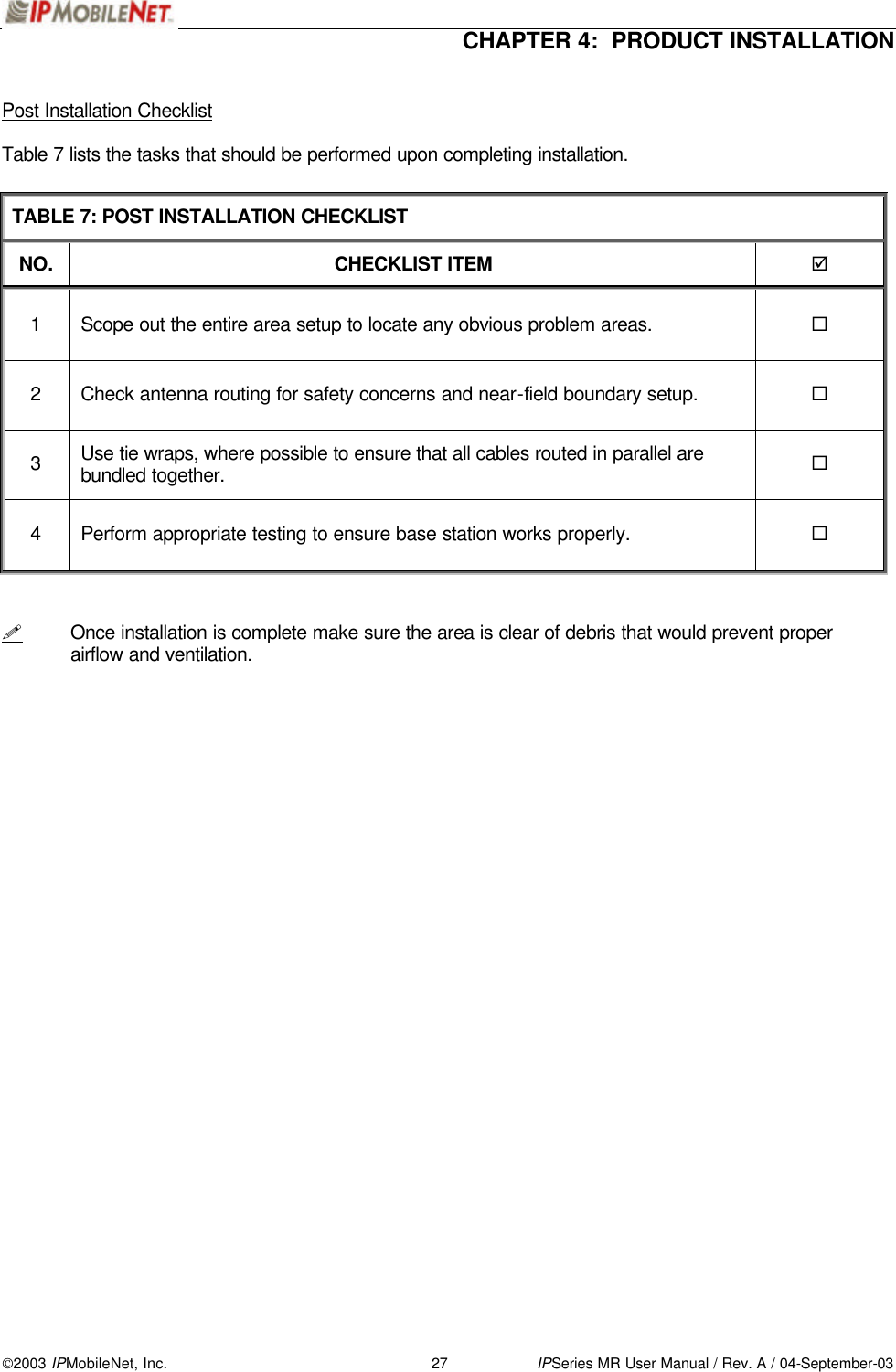  CHAPTER 4:  PRODUCT INSTALLATION  2003 IPMobileNet, Inc. 27 IPSeries MR User Manual / Rev. A / 04-September-03  Post Installation Checklist  Table 7 lists the tasks that should be performed upon completing installation.  TABLE 7: POST INSTALLATION CHECKLIST NO. CHECKLIST ITEM þ 1 Scope out the entire area setup to locate any obvious problem areas. ¨ 2 Check antenna routing for safety concerns and near-field boundary setup. ¨ 3 Use tie wraps, where possible to ensure that all cables routed in parallel are bundled together. ¨ 4 Perform appropriate testing to ensure base station works properly. ¨   ! Once installation is complete make sure the area is clear of debris that would prevent proper airflow and ventilation.   