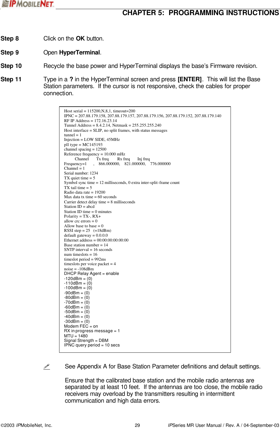  CHAPTER 5:  PROGRAMMING INSTRUCTIONS 2003 IPMobileNet, Inc. 29 IPSeries MR User Manual / Rev. A / 04-September-03   Step 8 Click on the OK button.  Step 9 Open HyperTerminal.  Step 10 Recycle the base power and HyperTerminal displays the base’s Firmware revision.  Step 11 Type in a ? in the HyperTerminal screen and press [ENTER].  This will list the Base Station parameters.  If the cursor is not responsive, check the cables for proper connection.                                          ! See Appendix A for Base Station Parameter definitions and default settings.   Ensure that the calibrated base station and the mobile radio antennas are separated by at least 10 feet.  If the antennas are too close, the mobile radio receivers may overload by the transmitters resulting in intermittent communication and high data errors. Host serial = 115200,N,8,1, timeout=200 IPNC = 207.88.179.158, 207.88.179.157, 207.88.179.156, 207.88.179.152, 207.88.179.140 RF IP Address = 172.16.23.14 Tunnel Address = 8.4.2.14, Netmask = 255.255.255.240 Host interface = SLIP, no split frames, with status messages tunnel = 1 Injection = LOW SIDE, 45MHz pll type = MC145193 channel spacing = 12500 Reference frequency = 10.000 mHz           Channel       Tx freq        Rx freq       Inj freq Frequency=1      ,    866.000000,    821.000000,    776.000000 Channel = 1  Serial number: 1234  TX quiet time = 5 Symbol sync time = 12 milliseconds, 0 extra inter-split-frame count TX tail time = 5 Radio data rate = 19200 Max data tx time = 60 seconds Carrier detect delay time = 8 milliseconds Station ID = abcd Station ID time = 0 minutes Polarity = TX-, RX+ allow crc errors = 0 Allow base to base = 0 RSSI step = 25   (=18dBm) default gateway = 0.0.0.0 Ethernet address = 00:00:00:00:00:00 Base station number = 14 SNTP interval = 16 seconds num timeslots = 16 timeslot period = 992ms timeslots per voice packet = 4 noise = -108dBm DHCP Relay Agent = enable -120dBm = (0) -110dBm = (0) -100dBm = (0) -90dBm = (0) -80dBm = (0) -70dBm = (0) -60dBm = (0) -50dBm = (0) -40dBm = (0) -30dBm = (0) Modem FEC = on RX in progress message = 1 MTU = 1480 Signal Strength = DBM IPNC query period = 10 secs  