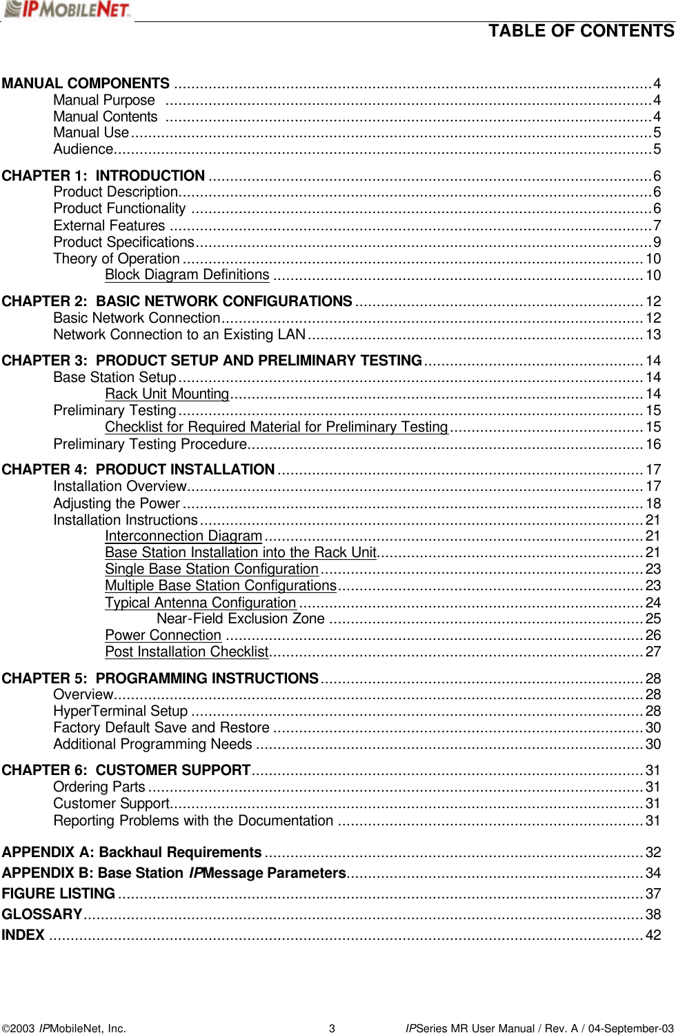  TABLE OF CONTENTS   2003 IPMobileNet, Inc. 3 IPSeries MR User Manual / Rev. A / 04-September-03 MANUAL COMPONENTS ...............................................................................................................4  Manual Purpose .................................................................................................................4  Manual Contents .................................................................................................................4  Manual Use.........................................................................................................................5  Audience.............................................................................................................................5  CHAPTER 1:  INTRODUCTION .......................................................................................................6  Product Description..............................................................................................................6  Product Functionality ...........................................................................................................6  External Features ................................................................................................................7  Product Specifications..........................................................................................................9   Theory of Operation ...........................................................................................................10   Block Diagram Definitions ......................................................................................10  CHAPTER 2:  BASIC NETWORK CONFIGURATIONS ...................................................................12  Basic Network Connection..................................................................................................12  Network Connection to an Existing LAN..............................................................................13  CHAPTER 3:  PRODUCT SETUP AND PRELIMINARY TESTING...................................................14  Base Station Setup............................................................................................................14   Rack Unit Mounting................................................................................................14  Preliminary Testing............................................................................................................15   Checklist for Required Material for Preliminary Testing.............................................15  Preliminary Testing Procedure............................................................................................16    CHAPTER 4:  PRODUCT INSTALLATION .....................................................................................17  Installation Overview..........................................................................................................17  Adjusting the Power ...........................................................................................................18  Installation Instructions.......................................................................................................21   Interconnection Diagram........................................................................................21   Base Station Installation into the Rack Unit..............................................................21   Single Base Station Configuration...........................................................................23   Multiple Base Station Configurations.......................................................................23   Typical Antenna Configuration ................................................................................24    Near-Field Exclusion Zone .........................................................................25   Power Connection .................................................................................................26   Post Installation Checklist.......................................................................................27  CHAPTER 5:  PROGRAMMING INSTRUCTIONS...........................................................................28  Overview...........................................................................................................................28  HyperTerminal Setup .........................................................................................................28  Factory Default Save and Restore ......................................................................................30 Additional Programming Needs ..........................................................................................30    CHAPTER 6:  CUSTOMER SUPPORT...........................................................................................31  Ordering Parts ...................................................................................................................31  Customer Support..............................................................................................................31  Reporting Problems with the Documentation .......................................................................31  APPENDIX A: Backhaul Requirements ........................................................................................32 APPENDIX B: Base Station IPMessage Parameters.....................................................................34 FIGURE LISTING ..........................................................................................................................37 GLOSSARY..................................................................................................................................38 INDEX ..........................................................................................................................................42   