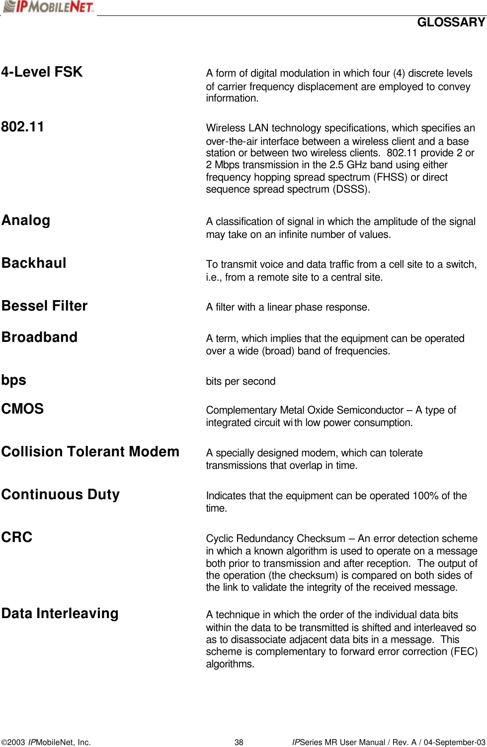  GLOSSARY 2003 IPMobileNet, Inc. 38 IPSeries MR User Manual / Rev. A / 04-September-03   4-Level FSK A form of digital modulation in which four (4) discrete levels of carrier frequency displacement are employed to convey information.  802.11 Wireless LAN technology specifications, which specifies an over-the-air interface between a wireless client and a base station or between two wireless clients.  802.11 provide 2 or 2 Mbps transmission in the 2.5 GHz band using either frequency hopping spread spectrum (FHSS) or direct sequence spread spectrum (DSSS).   Analog A classification of signal in which the amplitude of the signal may take on an infinite number of values.  Backhaul To transmit voice and data traffic from a cell site to a switch, i.e., from a remote site to a central site.  Bessel Filter A filter with a linear phase response.  Broadband A term, which implies that the equipment can be operated over a wide (broad) band of frequencies.  bps bits per second  CMOS Complementary Metal Oxide Semiconductor – A type of integrated circuit with low power consumption.  Collision Tolerant Modem A specially designed modem, which can tolerate transmissions that overlap in time.  Continuous Duty Indicates that the equipment can be operated 100% of the time.  CRC Cyclic Redundancy Checksum – An error detection scheme in which a known algorithm is used to operate on a message both prior to transmission and after reception.  The output of the operation (the checksum) is compared on both sides of the link to validate the integrity of the received message.  Data Interleaving A technique in which the order of the individual data bits within the data to be transmitted is shifted and interleaved so as to disassociate adjacent data bits in a message.  This scheme is complementary to forward error correction (FEC) algorithms.   