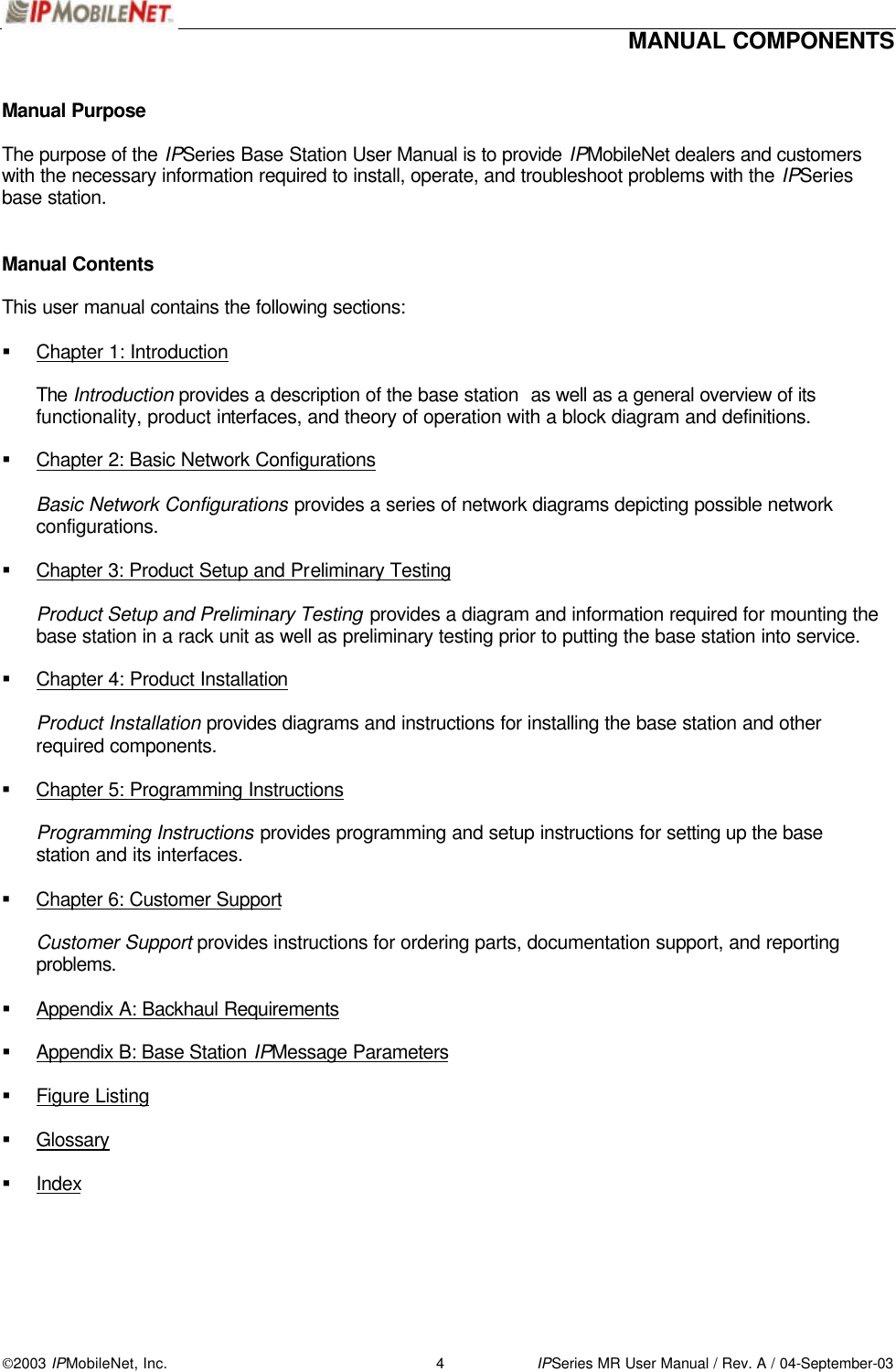  MANUAL COMPONENTS   2003 IPMobileNet, Inc. 4 IPSeries MR User Manual / Rev. A / 04-September-03 Manual Purpose  The purpose of the IPSeries Base Station User Manual is to provide IPMobileNet dealers and customers with the necessary information required to install, operate, and troubleshoot problems with the IPSeries base station.   Manual Contents  This user manual contains the following sections:  § Chapter 1: Introduction  The Introduction provides a description of the base station  as well as a general overview of its functionality, product interfaces, and theory of operation with a block diagram and definitions.  § Chapter 2: Basic Network Configurations  Basic Network Configurations provides a series of network diagrams depicting possible network configurations.  § Chapter 3: Product Setup and Preliminary Testing  Product Setup and Preliminary Testing provides a diagram and information required for mounting the base station in a rack unit as well as preliminary testing prior to putting the base station into service.  § Chapter 4: Product Installation  Product Installation provides diagrams and instructions for installing the base station and other required components.  § Chapter 5: Programming Instructions  Programming Instructions provides programming and setup instructions for setting up the base station and its interfaces.  § Chapter 6: Customer Support  Customer Support provides instructions for ordering parts, documentation support, and reporting problems.  § Appendix A: Backhaul Requirements  § Appendix B: Base Station IPMessage Parameters  § Figure Listing  § Glossary  § Index  