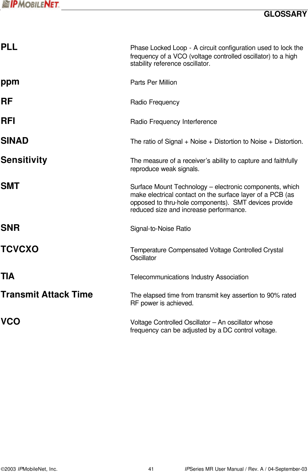  GLOSSARY 2003 IPMobileNet, Inc. 41 IPSeries MR User Manual / Rev. A / 04-September-03   PLL Phase Locked Loop - A circuit configuration used to lock the frequency of a VCO (voltage controlled oscillator) to a high stability reference oscillator.  ppm Parts Per Million  RF Radio Frequency  RFI Radio Frequency Interference  SINAD The ratio of Signal + Noise + Distortion to Noise + Distortion.  Sensitivity The measure of a receiver’s ability to capture and faithfully reproduce weak signals.  SMT Surface Mount Technology – electronic components, which make electrical contact on the surface layer of a PCB (as opposed to thru-hole components).  SMT devices provide reduced size and increase performance.  SNR Signal-to-Noise Ratio  TCVCXO Temperature Compensated Voltage Controlled Crystal Oscillator  TIA Telecommunications Industry Association  Transmit Attack Time The elapsed time from transmit key assertion to 90% rated RF power is achieved.  VCO Voltage Controlled Oscillator – An oscillator whose frequency can be adjusted by a DC control voltage.  