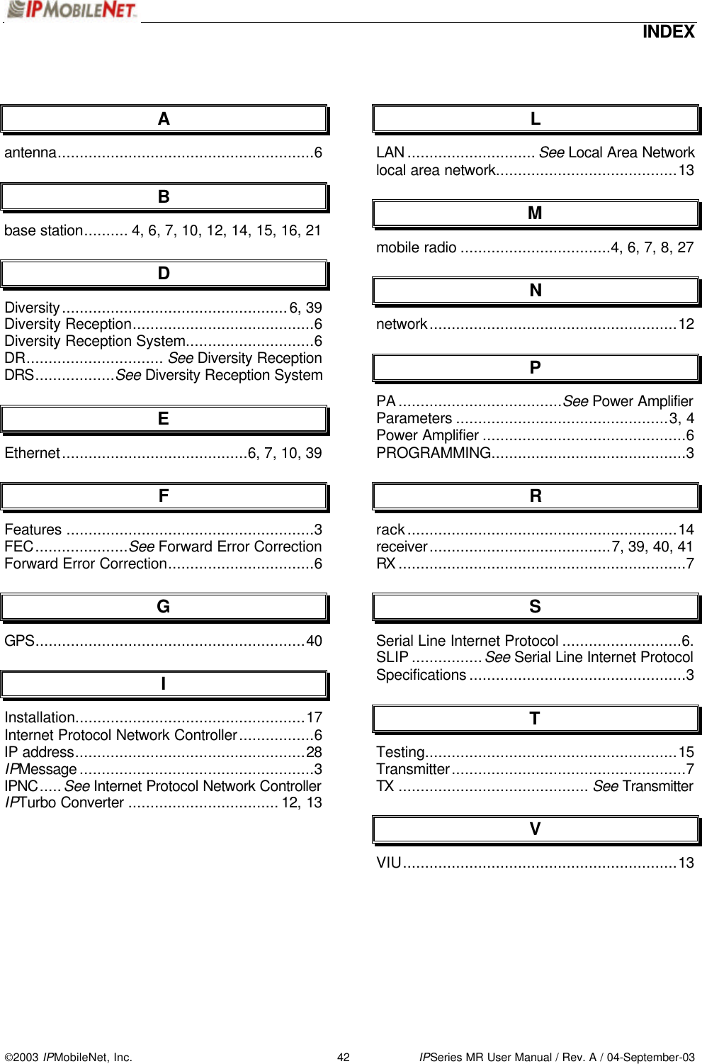  INDEX 2003 IPMobileNet, Inc. 42 IPSeries MR User Manual / Rev. A / 04-September-03  A antenna..........................................................6 B base station.......... 4, 6, 7, 10, 12, 14, 15, 16, 21 D Diversity...................................................6, 39 Diversity Reception.........................................6 Diversity Reception System.............................6 DR............................... See Diversity Reception DRS..................See Diversity Reception System E Ethernet..........................................6, 7, 10, 39 F Features ........................................................3 FEC.....................See Forward Error Correction Forward Error Correction.................................6 G GPS.............................................................40 I Installation....................................................17 Internet Protocol Network Controller.................6 IP address....................................................28 IPMessage .....................................................3 IPNC.....See Internet Protocol Network Controller IPTurbo Converter .................................. 12, 13  L LAN ............................. See Local Area Network local area network.........................................13 M mobile radio ..................................4, 6, 7, 8, 27 N network........................................................12 P PA .....................................See Power Amplifier Parameters ................................................3, 4 Power Amplifier ..............................................6 PROGRAMMING............................................3 R rack.............................................................14 receiver.........................................7, 39, 40, 41 RX .................................................................7 S Serial Line Internet Protocol ...........................6.  SLIP ................See Serial Line Internet Protocol  Specifications .................................................3 T Testing.........................................................15 Transmitter.....................................................7 TX ........................................... See Transmitter V VIU..............................................................13  