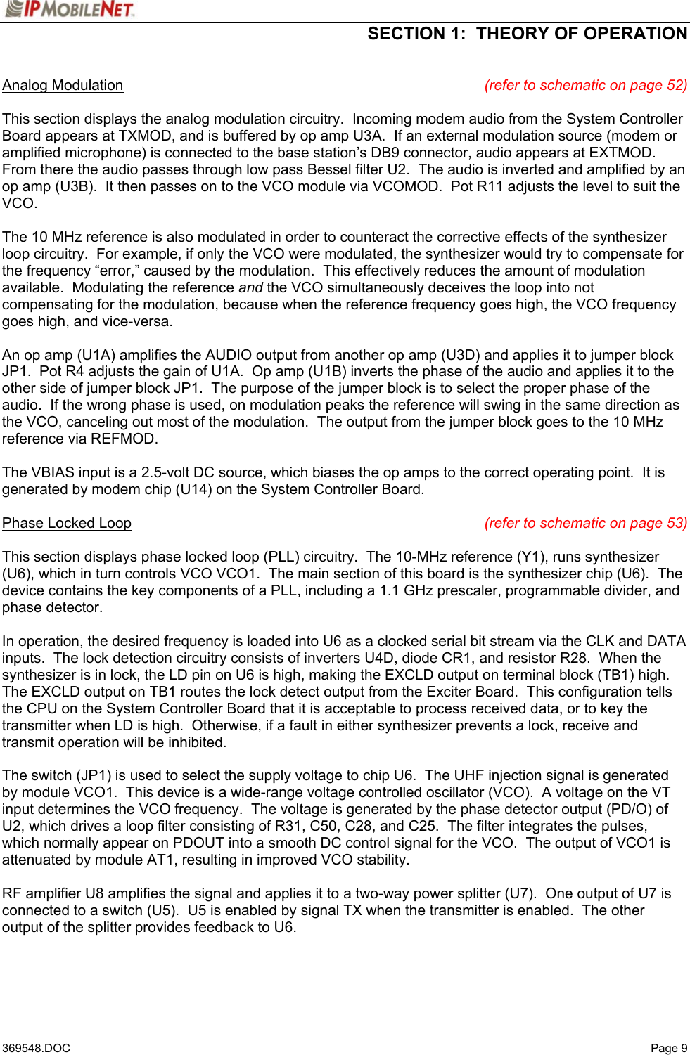  SECTION 1:  THEORY OF OPERATION   369548.DOC   Page 9 Analog Modulation (refer to schematic on page 52)  This section displays the analog modulation circuitry.  Incoming modem audio from the System Controller Board appears at TXMOD, and is buffered by op amp U3A.  If an external modulation source (modem or amplified microphone) is connected to the base station’s DB9 connector, audio appears at EXTMOD.  From there the audio passes through low pass Bessel filter U2.  The audio is inverted and amplified by an op amp (U3B).  It then passes on to the VCO module via VCOMOD.  Pot R11 adjusts the level to suit the VCO.  The 10 MHz reference is also modulated in order to counteract the corrective effects of the synthesizer loop circuitry.  For example, if only the VCO were modulated, the synthesizer would try to compensate for the frequency “error,” caused by the modulation.  This effectively reduces the amount of modulation available.  Modulating the reference and the VCO simultaneously deceives the loop into not compensating for the modulation, because when the reference frequency goes high, the VCO frequency goes high, and vice-versa.  An op amp (U1A) amplifies the AUDIO output from another op amp (U3D) and applies it to jumper block JP1.  Pot R4 adjusts the gain of U1A.  Op amp (U1B) inverts the phase of the audio and applies it to the other side of jumper block JP1.  The purpose of the jumper block is to select the proper phase of the audio.  If the wrong phase is used, on modulation peaks the reference will swing in the same direction as the VCO, canceling out most of the modulation.  The output from the jumper block goes to the 10 MHz reference via REFMOD.  The VBIAS input is a 2.5-volt DC source, which biases the op amps to the correct operating point.  It is generated by modem chip (U14) on the System Controller Board.  Phase Locked Loop (refer to schematic on page 53)  This section displays phase locked loop (PLL) circuitry.  The 10-MHz reference (Y1), runs synthesizer (U6), which in turn controls VCO VCO1.  The main section of this board is the synthesizer chip (U6).  The device contains the key components of a PLL, including a 1.1 GHz prescaler, programmable divider, and phase detector.  In operation, the desired frequency is loaded into U6 as a clocked serial bit stream via the CLK and DATA inputs.  The lock detection circuitry consists of inverters U4D, diode CR1, and resistor R28.  When the synthesizer is in lock, the LD pin on U6 is high, making the EXCLD output on terminal block (TB1) high.  The EXCLD output on TB1 routes the lock detect output from the Exciter Board.  This configuration tells the CPU on the System Controller Board that it is acceptable to process received data, or to key the transmitter when LD is high.  Otherwise, if a fault in either synthesizer prevents a lock, receive and transmit operation will be inhibited.  The switch (JP1) is used to select the supply voltage to chip U6.  The UHF injection signal is generated by module VCO1.  This device is a wide-range voltage controlled oscillator (VCO).  A voltage on the VT input determines the VCO frequency.  The voltage is generated by the phase detector output (PD/O) of U2, which drives a loop filter consisting of R31, C50, C28, and C25.  The filter integrates the pulses, which normally appear on PDOUT into a smooth DC control signal for the VCO.  The output of VCO1 is attenuated by module AT1, resulting in improved VCO stability.  RF amplifier U8 amplifies the signal and applies it to a two-way power splitter (U7).  One output of U7 is connected to a switch (U5).  U5 is enabled by signal TX when the transmitter is enabled.  The other output of the splitter provides feedback to U6.  