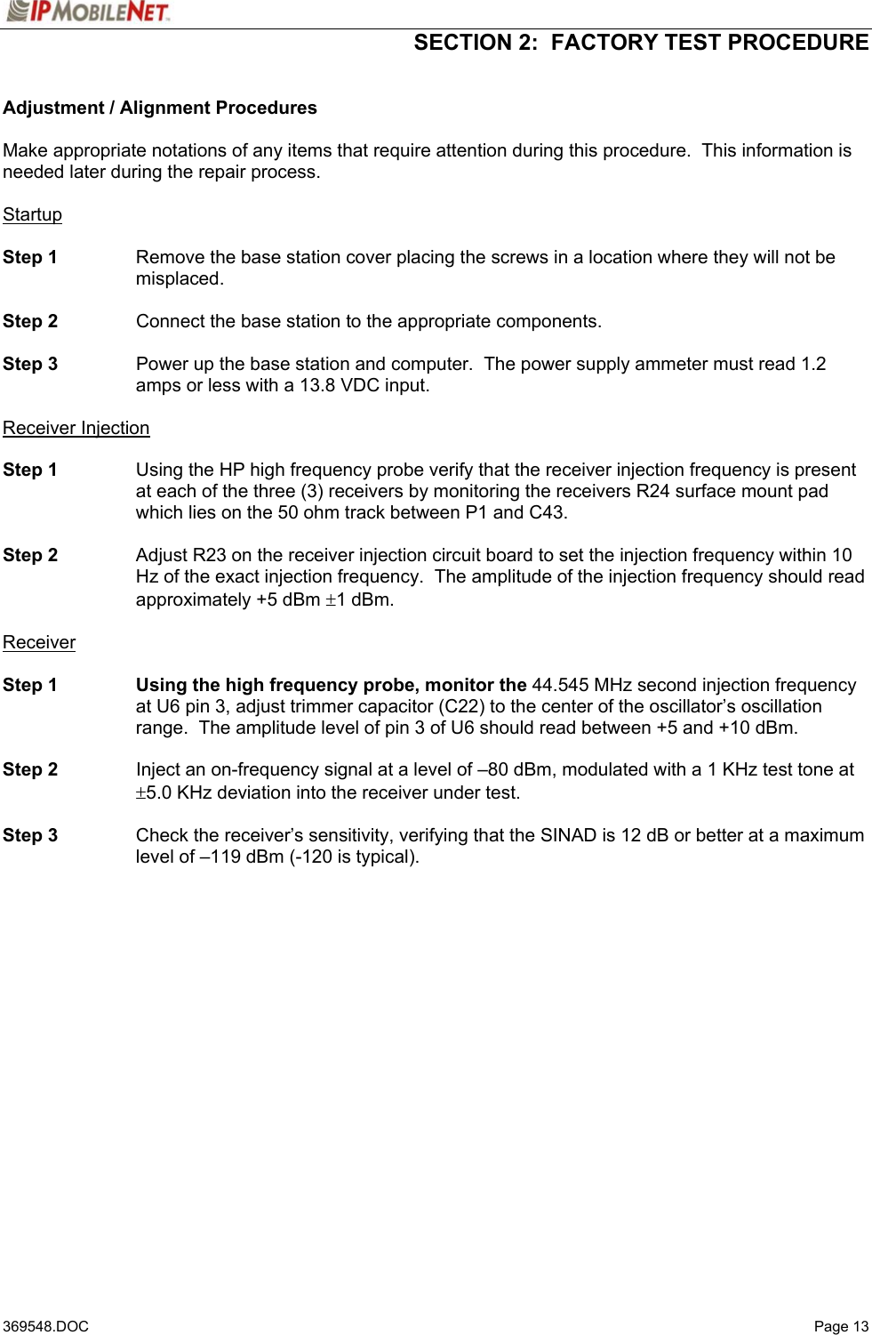  SECTION 2:  FACTORY TEST PROCEDURE   369548.DOC   Page 13 Adjustment / Alignment Procedures  Make appropriate notations of any items that require attention during this procedure.  This information is needed later during the repair process.  Startup  Step 1  Remove the base station cover placing the screws in a location where they will not be misplaced.  Step 2  Connect the base station to the appropriate components.  Step 3  Power up the base station and computer.  The power supply ammeter must read 1.2 amps or less with a 13.8 VDC input.  Receiver Injection  Step 1  Using the HP high frequency probe verify that the receiver injection frequency is present at each of the three (3) receivers by monitoring the receivers R24 surface mount pad which lies on the 50 ohm track between P1 and C43.  Step 2  Adjust R23 on the receiver injection circuit board to set the injection frequency within 10 Hz of the exact injection frequency.  The amplitude of the injection frequency should read approximately +5 dBm ±1 dBm.  Receiver   Step 1  Using the high frequency probe, monitor the 44.545 MHz second injection frequency at U6 pin 3, adjust trimmer capacitor (C22) to the center of the oscillator’s oscillation range.  The amplitude level of pin 3 of U6 should read between +5 and +10 dBm.  Step 2  Inject an on-frequency signal at a level of –80 dBm, modulated with a 1 KHz test tone at ±5.0 KHz deviation into the receiver under test.  Step 3  Check the receiver’s sensitivity, verifying that the SINAD is 12 dB or better at a maximum level of –119 dBm (-120 is typical). 