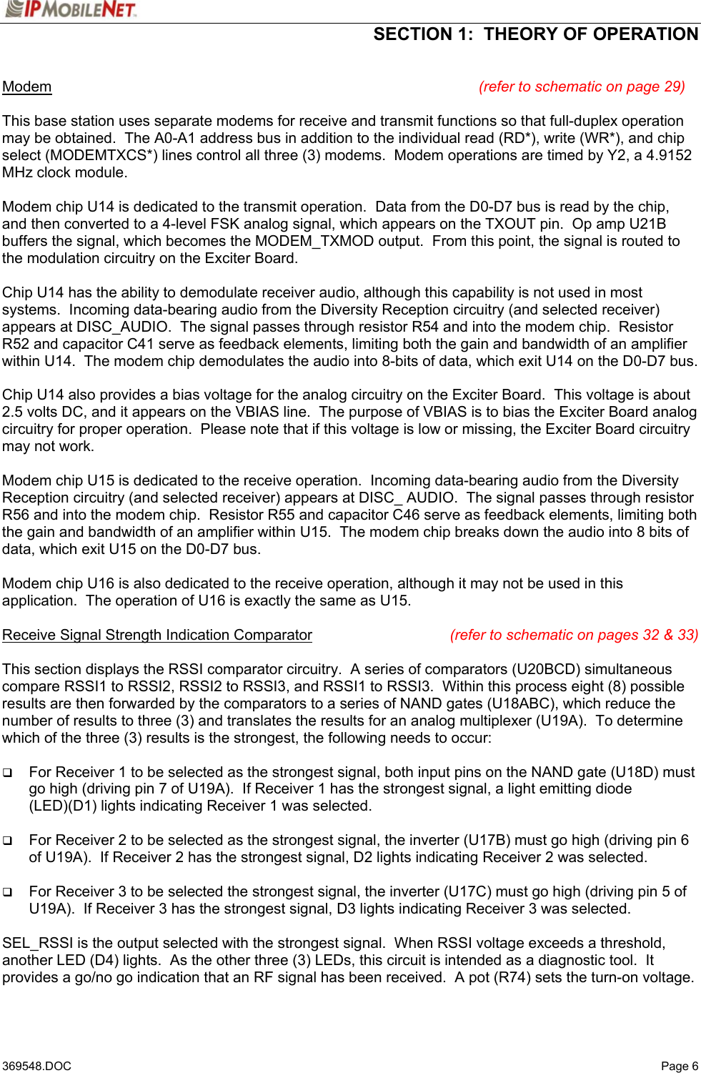  SECTION 1:  THEORY OF OPERATION   369548.DOC   Page 6 Modem (refer to schematic on page 29)  This base station uses separate modems for receive and transmit functions so that full-duplex operation may be obtained.  The A0-A1 address bus in addition to the individual read (RD*), write (WR*), and chip select (MODEMTXCS*) lines control all three (3) modems.  Modem operations are timed by Y2, a 4.9152 MHz clock module.  Modem chip U14 is dedicated to the transmit operation.  Data from the D0-D7 bus is read by the chip, and then converted to a 4-level FSK analog signal, which appears on the TXOUT pin.  Op amp U21B buffers the signal, which becomes the MODEM_TXMOD output.  From this point, the signal is routed to the modulation circuitry on the Exciter Board.  Chip U14 has the ability to demodulate receiver audio, although this capability is not used in most systems.  Incoming data-bearing audio from the Diversity Reception circuitry (and selected receiver) appears at DISC_AUDIO.  The signal passes through resistor R54 and into the modem chip.  Resistor R52 and capacitor C41 serve as feedback elements, limiting both the gain and bandwidth of an amplifier within U14.  The modem chip demodulates the audio into 8-bits of data, which exit U14 on the D0-D7 bus.  Chip U14 also provides a bias voltage for the analog circuitry on the Exciter Board.  This voltage is about 2.5 volts DC, and it appears on the VBIAS line.  The purpose of VBIAS is to bias the Exciter Board analog circuitry for proper operation.  Please note that if this voltage is low or missing, the Exciter Board circuitry may not work.  Modem chip U15 is dedicated to the receive operation.  Incoming data-bearing audio from the Diversity Reception circuitry (and selected receiver) appears at DISC_ AUDIO.  The signal passes through resistor R56 and into the modem chip.  Resistor R55 and capacitor C46 serve as feedback elements, limiting both the gain and bandwidth of an amplifier within U15.  The modem chip breaks down the audio into 8 bits of data, which exit U15 on the D0-D7 bus.  Modem chip U16 is also dedicated to the receive operation, although it may not be used in this application.  The operation of U16 is exactly the same as U15.  Receive Signal Strength Indication Comparator (refer to schematic on pages 32 &amp; 33)  This section displays the RSSI comparator circuitry.  A series of comparators (U20BCD) simultaneous compare RSSI1 to RSSI2, RSSI2 to RSSI3, and RSSI1 to RSSI3.  Within this process eight (8) possible results are then forwarded by the comparators to a series of NAND gates (U18ABC), which reduce the number of results to three (3) and translates the results for an analog multiplexer (U19A).  To determine which of the three (3) results is the strongest, the following needs to occur:     For Receiver 1 to be selected as the strongest signal, both input pins on the NAND gate (U18D) must go high (driving pin 7 of U19A).  If Receiver 1 has the strongest signal, a light emitting diode (LED)(D1) lights indicating Receiver 1 was selected.   For Receiver 2 to be selected as the strongest signal, the inverter (U17B) must go high (driving pin 6 of U19A).  If Receiver 2 has the strongest signal, D2 lights indicating Receiver 2 was selected.   For Receiver 3 to be selected the strongest signal, the inverter (U17C) must go high (driving pin 5 of U19A).  If Receiver 3 has the strongest signal, D3 lights indicating Receiver 3 was selected.  SEL_RSSI is the output selected with the strongest signal.  When RSSI voltage exceeds a threshold, another LED (D4) lights.  As the other three (3) LEDs, this circuit is intended as a diagnostic tool.  It provides a go/no go indication that an RF signal has been received.  A pot (R74) sets the turn-on voltage.   