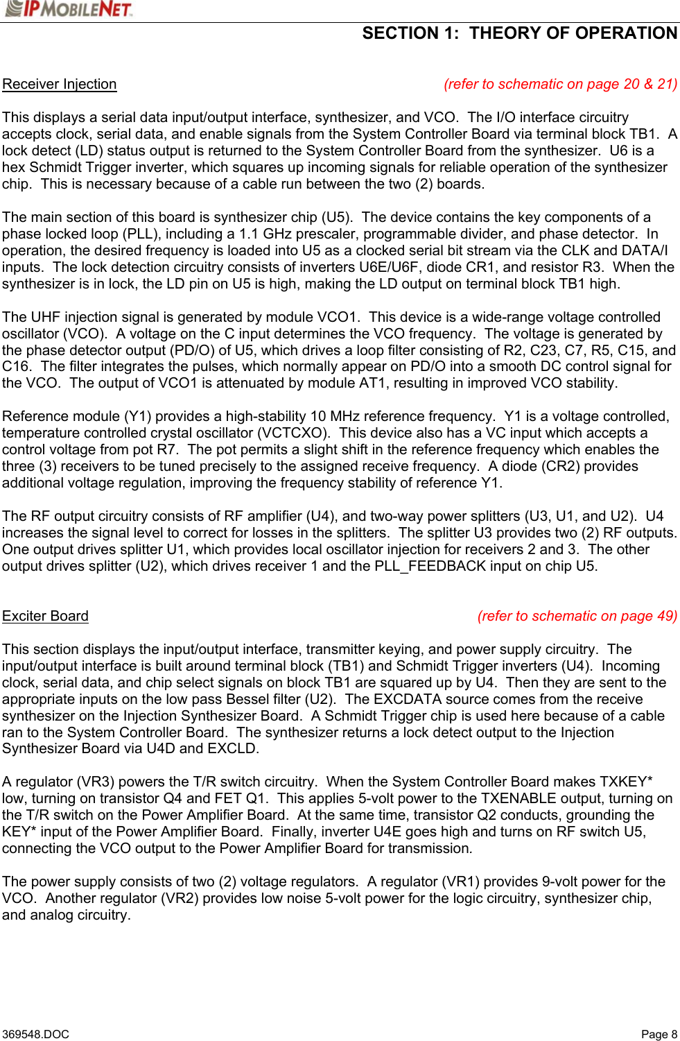 SECTION 1:  THEORY OF OPERATION   369548.DOC   Page 8 Receiver Injection (refer to schematic on page 20 &amp; 21)  This displays a serial data input/output interface, synthesizer, and VCO.  The I/O interface circuitry accepts clock, serial data, and enable signals from the System Controller Board via terminal block TB1.  A lock detect (LD) status output is returned to the System Controller Board from the synthesizer.  U6 is a hex Schmidt Trigger inverter, which squares up incoming signals for reliable operation of the synthesizer chip.  This is necessary because of a cable run between the two (2) boards.  The main section of this board is synthesizer chip (U5).  The device contains the key components of a phase locked loop (PLL), including a 1.1 GHz prescaler, programmable divider, and phase detector.  In operation, the desired frequency is loaded into U5 as a clocked serial bit stream via the CLK and DATA/I inputs.  The lock detection circuitry consists of inverters U6E/U6F, diode CR1, and resistor R3.  When the synthesizer is in lock, the LD pin on U5 is high, making the LD output on terminal block TB1 high.    The UHF injection signal is generated by module VCO1.  This device is a wide-range voltage controlled oscillator (VCO).  A voltage on the C input determines the VCO frequency.  The voltage is generated by the phase detector output (PD/O) of U5, which drives a loop filter consisting of R2, C23, C7, R5, C15, and C16.  The filter integrates the pulses, which normally appear on PD/O into a smooth DC control signal for the VCO.  The output of VCO1 is attenuated by module AT1, resulting in improved VCO stability.  Reference module (Y1) provides a high-stability 10 MHz reference frequency.  Y1 is a voltage controlled, temperature controlled crystal oscillator (VCTCXO).  This device also has a VC input which accepts a control voltage from pot R7.  The pot permits a slight shift in the reference frequency which enables the three (3) receivers to be tuned precisely to the assigned receive frequency.  A diode (CR2) provides additional voltage regulation, improving the frequency stability of reference Y1.  The RF output circuitry consists of RF amplifier (U4), and two-way power splitters (U3, U1, and U2).  U4 increases the signal level to correct for losses in the splitters.  The splitter U3 provides two (2) RF outputs.  One output drives splitter U1, which provides local oscillator injection for receivers 2 and 3.  The other output drives splitter (U2), which drives receiver 1 and the PLL_FEEDBACK input on chip U5.   Exciter Board (refer to schematic on page 49)  This section displays the input/output interface, transmitter keying, and power supply circuitry.  The input/output interface is built around terminal block (TB1) and Schmidt Trigger inverters (U4).  Incoming clock, serial data, and chip select signals on block TB1 are squared up by U4.  Then they are sent to the appropriate inputs on the low pass Bessel filter (U2).  The EXCDATA source comes from the receive synthesizer on the Injection Synthesizer Board.  A Schmidt Trigger chip is used here because of a cable ran to the System Controller Board.  The synthesizer returns a lock detect output to the Injection Synthesizer Board via U4D and EXCLD.  A regulator (VR3) powers the T/R switch circuitry.  When the System Controller Board makes TXKEY* low, turning on transistor Q4 and FET Q1.  This applies 5-volt power to the TXENABLE output, turning on the T/R switch on the Power Amplifier Board.  At the same time, transistor Q2 conducts, grounding the KEY* input of the Power Amplifier Board.  Finally, inverter U4E goes high and turns on RF switch U5, connecting the VCO output to the Power Amplifier Board for transmission.  The power supply consists of two (2) voltage regulators.  A regulator (VR1) provides 9-volt power for the VCO.  Another regulator (VR2) provides low noise 5-volt power for the logic circuitry, synthesizer chip, and analog circuitry.   