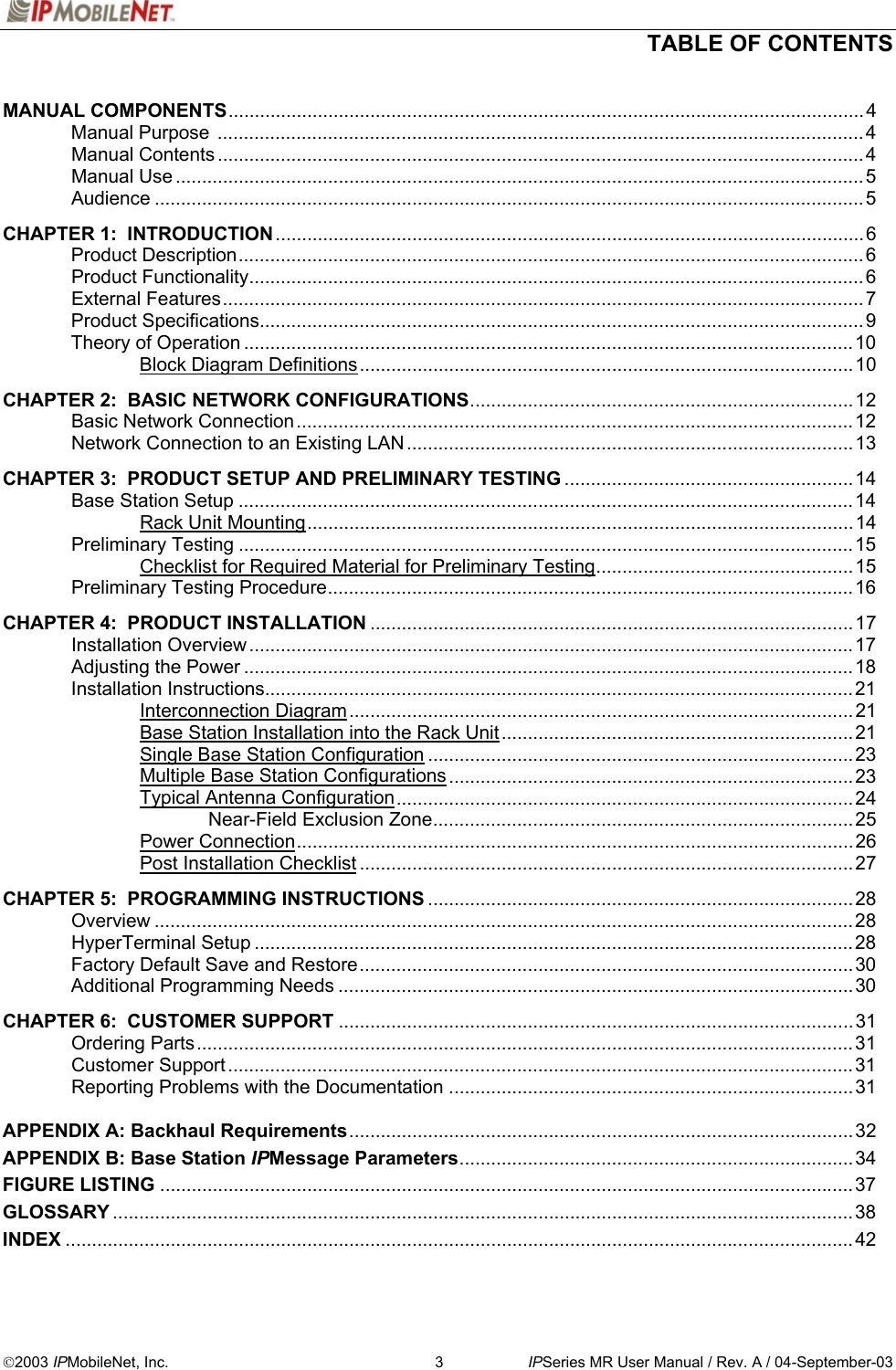  TABLE OF CONTENTS   2003 IPMobileNet, Inc.  3  IPSeries MR User Manual / Rev. A / 04-September-03 MANUAL COMPONENTS.........................................................................................................................4  Manual Purpose  ...........................................................................................................................4  Manual Contents ...........................................................................................................................4  Manual Use ...................................................................................................................................5  Audience .......................................................................................................................................5  CHAPTER 1:  INTRODUCTION................................................................................................................6  Product Description.......................................................................................................................6  Product Functionality.....................................................................................................................6  External Features..........................................................................................................................7  Product Specifications...................................................................................................................9   Theory of Operation ....................................................................................................................10   Block Diagram Definitions..............................................................................................10  CHAPTER 2:  BASIC NETWORK CONFIGURATIONS.........................................................................12  Basic Network Connection..........................................................................................................12  Network Connection to an Existing LAN.....................................................................................13  CHAPTER 3:  PRODUCT SETUP AND PRELIMINARY TESTING .......................................................14  Base Station Setup .....................................................................................................................14   Rack Unit Mounting........................................................................................................14  Preliminary Testing .....................................................................................................................15     Checklist for Required Material for Preliminary Testing.................................................15  Preliminary Testing Procedure....................................................................................................16   CHAPTER 4:  PRODUCT INSTALLATION ............................................................................................17  Installation Overview ...................................................................................................................17  Adjusting the Power ....................................................................................................................18  Installation Instructions................................................................................................................21   Interconnection Diagram................................................................................................21     Base Station Installation into the Rack Unit...................................................................21     Single Base Station Configuration .................................................................................23     Multiple Base Station Configurations............................................................................. 23   Typical Antenna Configuration.......................................................................................24    Near-Field Exclusion Zone................................................................................25   Power Connection..........................................................................................................26   Post Installation Checklist ..............................................................................................27  CHAPTER 5:  PROGRAMMING INSTRUCTIONS .................................................................................28  Overview .....................................................................................................................................28  HyperTerminal Setup ..................................................................................................................28  Factory Default Save and Restore..............................................................................................30 Additional Programming Needs ..................................................................................................30   CHAPTER 6:  CUSTOMER SUPPORT ..................................................................................................31  Ordering Parts.............................................................................................................................31  Customer Support .......................................................................................................................31   Reporting Problems with the Documentation .............................................................................31  APPENDIX A: Backhaul Requirements................................................................................................32 APPENDIX B: Base Station IPMessage Parameters........................................................................... 34 FIGURE LISTING ....................................................................................................................................37 GLOSSARY .............................................................................................................................................38 INDEX ......................................................................................................................................................42  