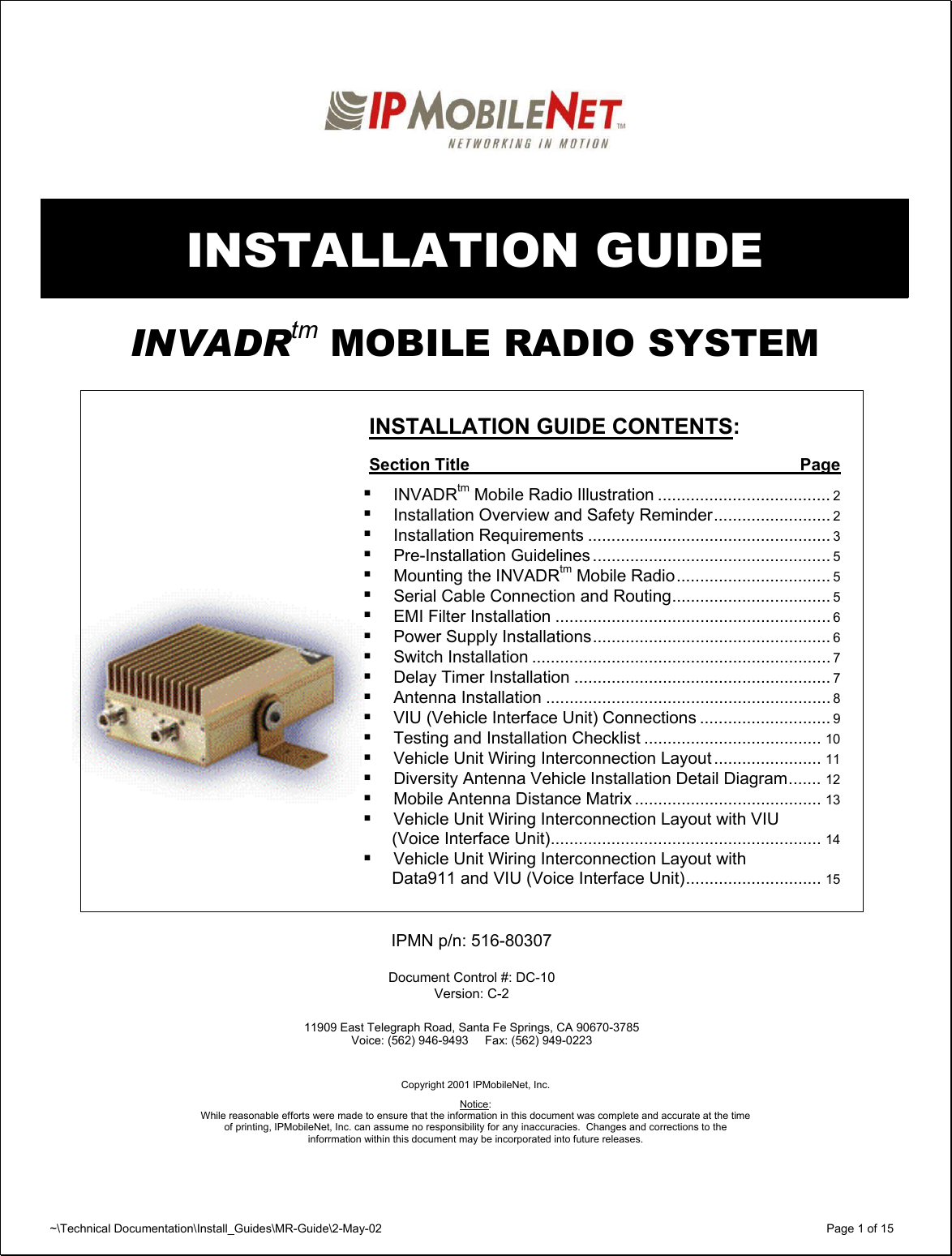 ~\Technical Documentation\Install_Guides\MR-Guide\2-May-02   Page 1 of 15    INSTALLATION GUIDE  INVADRtm MOBILE RADIO SYSTEM      INSTALLATION GUIDE CONTENTS:  Section Title  Page    INVADRtm Mobile Radio Illustration ..................................... 2   Installation Overview and Safety Reminder......................... 2   Installation Requirements .................................................... 3   Pre-Installation Guidelines ................................................... 5   Mounting the INVADRtm Mobile Radio................................. 5   Serial Cable Connection and Routing.................................. 5   EMI Filter Installation ........................................................... 6   Power Supply Installations................................................... 6   Switch Installation ................................................................ 7   Delay Timer Installation ....................................................... 7   Antenna Installation ............................................................. 8   VIU (Vehicle Interface Unit) Connections ............................ 9   Testing and Installation Checklist ...................................... 10   Vehicle Unit Wiring Interconnection Layout ....................... 11   Diversity Antenna Vehicle Installation Detail Diagram....... 12   Mobile Antenna Distance Matrix ........................................ 13   Vehicle Unit Wiring Interconnection Layout with VIU   (Voice Interface Unit).......................................................... 14   Vehicle Unit Wiring Interconnection Layout with   Data911 and VIU (Voice Interface Unit)............................. 15   IPMN p/n: 516-80307  Document Control #: DC-10 Version: C-2  11909 East Telegraph Road, Santa Fe Springs, CA 90670-3785 Voice: (562) 946-9493     Fax: (562) 949-0223     Copyright 2001 IPMobileNet, Inc.  Notice:  While reasonable efforts were made to ensure that the information in this document was complete and accurate at the time of printing, IPMobileNet, Inc. can assume no responsibility for any inaccuracies.  Changes and corrections to the  inforrmation within this document may be incorporated into future releases.
