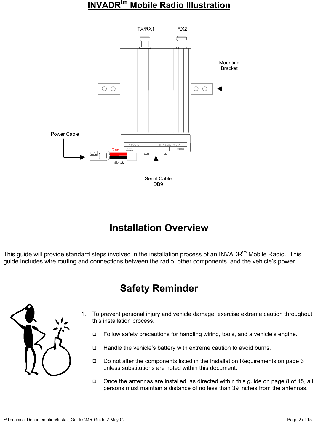 ~\Technical Documentation\Install_Guides\MR-Guide\2-May-02   Page 2 of 15 INVADRtm Mobile Radio Illustration                      Installation Overview   This guide will provide standard steps involved in the installation process of an INVADRtm Mobile Radio.  This guide includes wire routing and connections between the radio, other components, and the vehicle’s power.    Safety Reminder   1.  To prevent personal injury and vehicle damage, exercise extreme caution throughout this installation process.    Follow safety precautions for handling wiring, tools, and a vehicle’s engine.    Handle the vehicle’s battery with extreme caution to avoid burns.    Do not alter the components listed in the Installation Requirements on page 3 unless substitutions are noted within this document.    Once the antennas are installed, as directed within this guide on page 8 of 15, all persons must maintain a distance of no less than 39 inches from the antennas.    BlackRedTX/RX1  RX2 Serial Cable DB9 Power Cable Mounting Bracket      TX FCC ID                             M17-EC8DT450TX xxxxxxxxxxx xxxxwweddd xxxxxxxx xxxxwweddd 
