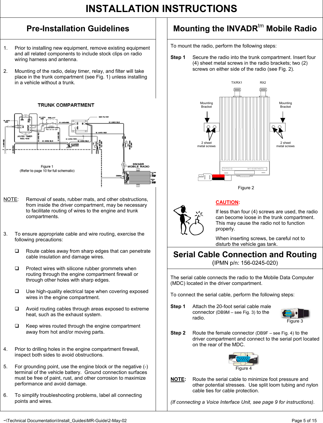 ~\Technical Documentation\Install_Guides\MR-Guide\2-May-02   Page 5 of 15 2 sheet metal screws Mounting Bracket  TX/RX1  RX2 Mounting Bracket      TX FCC ID                             M17-EC8DT450TX xxxxxxxxxxxx2 sheet metal screws Figure 2   INSTALLATION INSTRUCTIONS Pre-Installation Guidelines  Mounting the INVADRtm Mobile Radio  To mount the radio, perform the following steps:   Step 1  Secure the radio into the trunk compartment. Insert four (4) sheet metal screws in the radio brackets; two (2) screws on either side of the radio (see Fig. 2).                       CAUTION:  If less than four (4) screws are used, the radio can become loose in the trunk compartment.  This may cause the radio not to function properly.   When inserting screws, be careful not to disturb the vehicle gas tank. Serial Cable Connection and Routing (IPMN p/n: 156-0245-020)  1.  Prior to installing new equipment, remove existing equipment and all related components to include stock clips on radio wiring harness and antenna.  2.  Mounting of the radio, delay timer, relay, and filter will take place in the trunk compartment (see Fig. 1) unless installing in a vehicle without a trunk.     NOTE: Removal of seats, rubber mats, and other obstructions, from inside the driver compartment, may be necessary to facilitate routing of wires to the engine and trunk compartments.   3.  To ensure appropriate cable and wire routing, exercise the following precautions:    Route cables away from sharp edges that can penetrate cable insulation and damage wires.    Protect wires with silicone rubber grommets when routing through the engine compartment firewall or through other holes with sharp edges.    Use high-quality electrical tape when covering exposed wires in the engine compartment.    Avoid routing cables through areas exposed to extreme heat, such as the exhaust system.    Keep wires routed through the engine compartment away from hot and/or moving parts.   4.  Prior to drilling holes in the engine compartment firewall, inspect both sides to avoid obstructions.  5.  For grounding point, use the engine block or the negative (-) terminal of the vehicle battery.  Ground connection surfaces must be free of paint, rust, and other corrosion to maximize performance and avoid damage.  6.  To simplify troubleshooting problems, label all connecting points and wires.     The serial cable connects the radio to the Mobile Data Computer (MDC) located in the driver compartment.  To connect the serial cable, perform the following steps:  Step 1  Attach the 20-foot serial cable male  connector (DB9M – see Fig. 3) to the  radio.   Step 2  Route the female connector (DB9F – see Fig. 4) to the driver compartment and connect to the serial port located on the rear of the MDC.      NOTE:  Route the serial cable to minimize foot pressure and other potential stresses.  Use split loom tubing and nylon cable ties for cable protection.   (If connecting a Voice Interface Unit, see page 9 for instructions).  Figure 3 Figure 4 