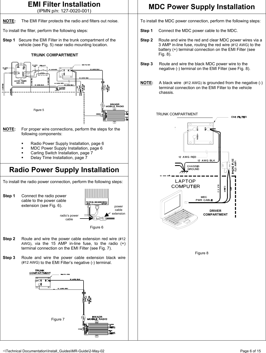 ~\Technical Documentation\Install_Guides\MR-Guide\2-May-02   Page 6 of 15 DRIVER COMPARTMENT TRUNK COMPARTMENT EMI Filter Installation (IPMN p/n: 127-0020-001)  MDC Power Supply Installation  NOTE:  The EMI Filter protects the radio and filters out noise.  To install the filter, perform the following steps:  Step 1  Secure the EMI Filter in the trunk compartment of the vehicle (see Fig. 5) near radio mounting location.   NOTE:  For proper wire connections, perform the steps for  the  following components:    Radio Power Supply Installation, page 6   MDC Power Supply Installation, page 6   Carling Switch Installation, page 7   Delay Time Installation, page 7  Radio Power Supply Installation  To install the radio power connection, perform the following steps:   Step 1  Connect the radio power   cable to the power cable    extension (see Fig. 6).       Step 2  Route and wire the power cable extension red wire (#12 AWG), via the 15 AMP in-line fuse, to the radio (+) terminal connection on the EMI Filter (see Fig. 7).  Step 3  Route and wire the power cable extension black wire (#12 AWG) to the EMI Filter’s negative (-) terminal.                                           Figure 7       To install the MDC power connection, perform the following steps:  Step 1  Connect the MDC power cable to the MDC.  Step 2  Route and wire the red and clear MDC power wires via a 3 AMP in-line fuse, routing the red wire (#12 AWG) to the battery (+) terminal connection on the EMI Filter (see Fig. 8).  Step 3  Route and wire the black MDC power wire to the negative (-) terminal on the EMI Filter (see Fig. 8).   NOTE:  A black wire  (#12 AWG) is grounded from the negative (-) terminal connection on the EMI Filter to the vehicle chassis.                                   Figure 8           radio’s power cable power cable extensionFigure 6 