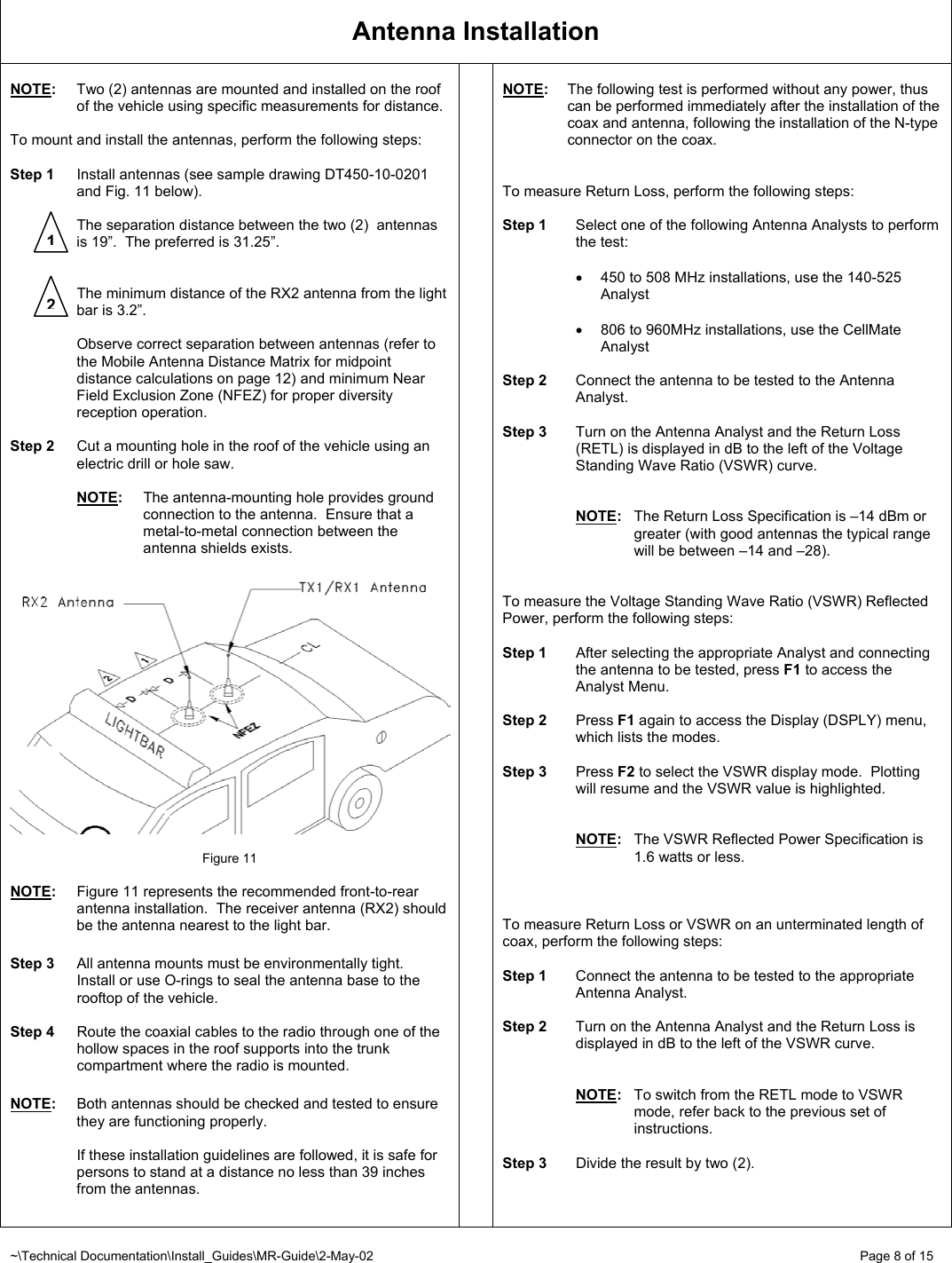 ~\Technical Documentation\Install_Guides\MR-Guide\2-May-02   Page 8 of 15 Antenna Installation  NOTE:  Two (2) antennas are mounted and installed on the roof of the vehicle using specific measurements for distance.  To mount and install the antennas, perform the following steps:  Step 1  Install antennas (see sample drawing DT450-10-0201 and Fig. 11 below).    The separation distance between the two (2)  antennas is 19”.  The preferred is 31.25”.      The minimum distance of the RX2 antenna from the light bar is 3.2”.    Observe correct separation between antennas (refer to the Mobile Antenna Distance Matrix for midpoint distance calculations on page 12) and minimum Near Field Exclusion Zone (NFEZ) for proper diversity reception operation.  Step 2  Cut a mounting hole in the roof of the vehicle using an electric drill or hole saw.   NOTE:  The antenna-mounting hole provides ground connection to the antenna.  Ensure that a metal-to-metal connection between the antenna shields exists.     Figure 11  NOTE:  Figure 11 represents the recommended front-to-rear antenna installation.  The receiver antenna (RX2) should be the antenna nearest to the light bar.  Step 3  All antenna mounts must be environmentally tight.  Install or use O-rings to seal the antenna base to the rooftop of the vehicle.  Step 4  Route the coaxial cables to the radio through one of the hollow spaces in the roof supports into the trunk compartment where the radio is mounted.  NOTE:  Both antennas should be checked and tested to ensure they are functioning properly.    If these installation guidelines are followed, it is safe for persons to stand at a distance no less than 39 inches from the antennas.   NOTE:  The following test is performed without any power, thus can be performed immediately after the installation of the coax and antenna, following the installation of the N-type connector on the coax.    To measure Return Loss, perform the following steps:  Step 1  Select one of the following Antenna Analysts to perform the test:  •  450 to 508 MHz installations, use the 140-525 Analyst  •  806 to 960MHz installations, use the CellMate Analyst  Step 2  Connect the antenna to be tested to the Antenna Analyst.  Step 3  Turn on the Antenna Analyst and the Return Loss (RETL) is displayed in dB to the left of the Voltage Standing Wave Ratio (VSWR) curve.   NOTE:  The Return Loss Specification is –14 dBm or greater (with good antennas the typical range will be between –14 and –28).   To measure the Voltage Standing Wave Ratio (VSWR) Reflected Power, perform the following steps:  Step 1  After selecting the appropriate Analyst and connecting the antenna to be tested, press F1 to access the Analyst Menu.    Step 2 Press F1 again to access the Display (DSPLY) menu, which lists the modes.  Step 3 Press F2 to select the VSWR display mode.  Plotting will resume and the VSWR value is highlighted.   NOTE:  The VSWR Reflected Power Specification is 1.6 watts or less.    To measure Return Loss or VSWR on an unterminated length of coax, perform the following steps:  Step 1  Connect the antenna to be tested to the appropriate Antenna Analyst.  Step 2  Turn on the Antenna Analyst and the Return Loss is displayed in dB to the left of the VSWR curve.   NOTE:  To switch from the RETL mode to VSWR mode, refer back to the previous set of instructions.  Step 3  Divide the result by two (2).  12