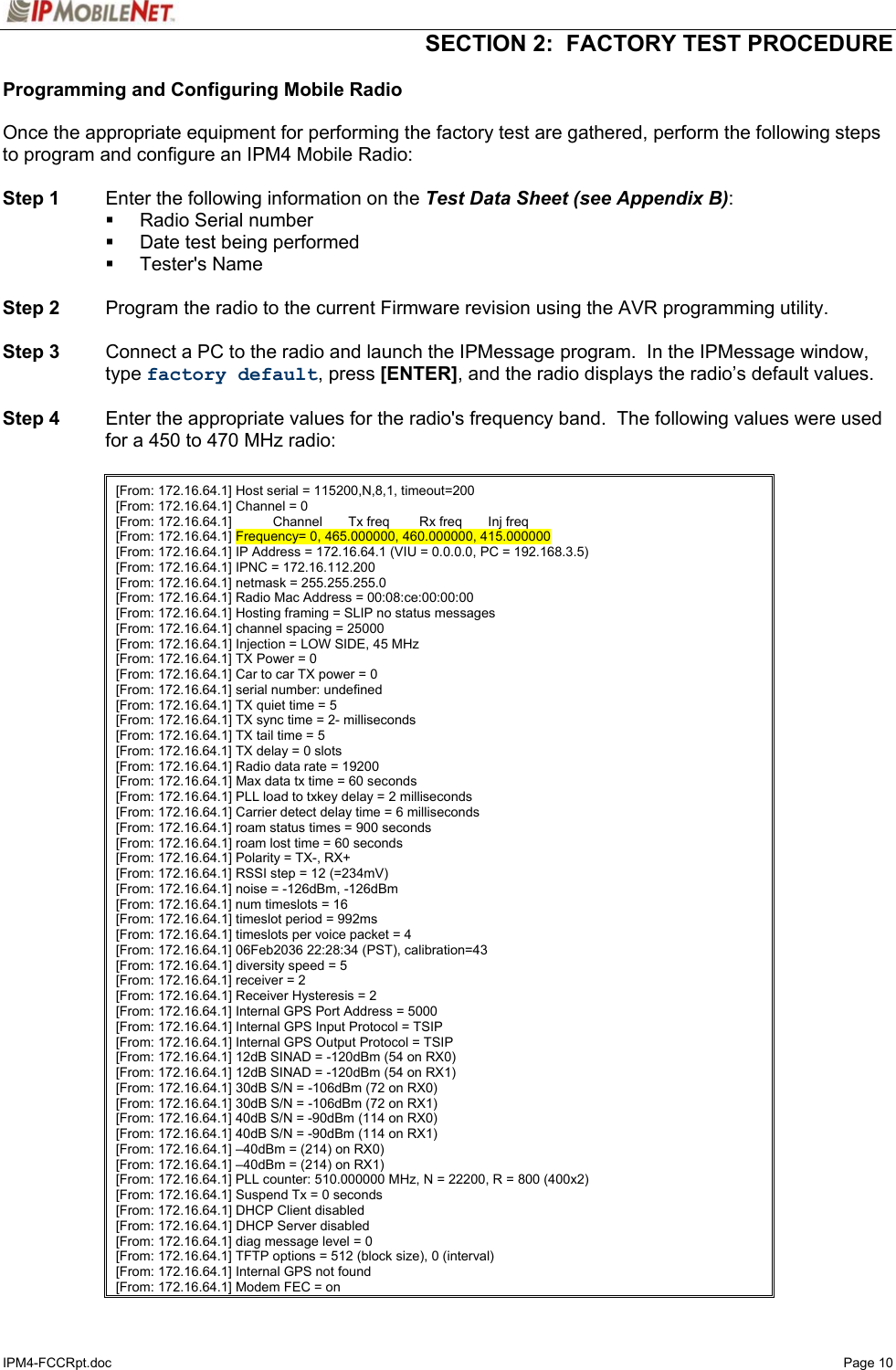   SECTION 2:  FACTORY TEST PROCEDURE  IPM4-FCCRpt.doc   Page 10 Programming and Configuring Mobile Radio  Once the appropriate equipment for performing the factory test are gathered, perform the following steps to program and configure an IPM4 Mobile Radio:  Step 1  Enter the following information on the Test Data Sheet (see Appendix B):  Radio Serial number   Date test being performed  Tester&apos;s Name  Step 2  Program the radio to the current Firmware revision using the AVR programming utility.  Step 3  Connect a PC to the radio and launch the IPMessage program.  In the IPMessage window, type factory default, press [ENTER], and the radio displays the radio’s default values.   Step 4  Enter the appropriate values for the radio&apos;s frequency band.  The following values were used for a 450 to 470 MHz radio:    [From: 172.16.64.1] Host serial = 115200,N,8,1, timeout=200 [From: 172.16.64.1] Channel = 0 [From: 172.16.64.1]           Channel       Tx freq        Rx freq       Inj freq [From: 172.16.64.1] Frequency= 0, 465.000000, 460.000000, 415.000000 [From: 172.16.64.1] IP Address = 172.16.64.1 (VIU = 0.0.0.0, PC = 192.168.3.5) [From: 172.16.64.1] IPNC = 172.16.112.200 [From: 172.16.64.1] netmask = 255.255.255.0 [From: 172.16.64.1] Radio Mac Address = 00:08:ce:00:00:00 [From: 172.16.64.1] Hosting framing = SLIP no status messages [From: 172.16.64.1] channel spacing = 25000 [From: 172.16.64.1] Injection = LOW SIDE, 45 MHz [From: 172.16.64.1] TX Power = 0 [From: 172.16.64.1] Car to car TX power = 0 [From: 172.16.64.1] serial number: undefined [From: 172.16.64.1] TX quiet time = 5 [From: 172.16.64.1] TX sync time = 2- milliseconds [From: 172.16.64.1] TX tail time = 5 [From: 172.16.64.1] TX delay = 0 slots [From: 172.16.64.1] Radio data rate = 19200 [From: 172.16.64.1] Max data tx time = 60 seconds [From: 172.16.64.1] PLL load to txkey delay = 2 milliseconds [From: 172.16.64.1] Carrier detect delay time = 6 milliseconds [From: 172.16.64.1] roam status times = 900 seconds [From: 172.16.64.1] roam lost time = 60 seconds [From: 172.16.64.1] Polarity = TX-, RX+ [From: 172.16.64.1] RSSI step = 12 (=234mV) [From: 172.16.64.1] noise = -126dBm, -126dBm [From: 172.16.64.1] num timeslots = 16 [From: 172.16.64.1] timeslot period = 992ms [From: 172.16.64.1] timeslots per voice packet = 4 [From: 172.16.64.1] 06Feb2036 22:28:34 (PST), calibration=43 [From: 172.16.64.1] diversity speed = 5 [From: 172.16.64.1] receiver = 2 [From: 172.16.64.1] Receiver Hysteresis = 2 [From: 172.16.64.1] Internal GPS Port Address = 5000 [From: 172.16.64.1] Internal GPS Input Protocol = TSIP [From: 172.16.64.1] Internal GPS Output Protocol = TSIP [From: 172.16.64.1] 12dB SINAD = -120dBm (54 on RX0) [From: 172.16.64.1] 12dB SINAD = -120dBm (54 on RX1) [From: 172.16.64.1] 30dB S/N = -106dBm (72 on RX0) [From: 172.16.64.1] 30dB S/N = -106dBm (72 on RX1) [From: 172.16.64.1] 40dB S/N = -90dBm (114 on RX0) [From: 172.16.64.1] 40dB S/N = -90dBm (114 on RX1) [From: 172.16.64.1] –40dBm = (214) on RX0) [From: 172.16.64.1] –40dBm = (214) on RX1) [From: 172.16.64.1] PLL counter: 510.000000 MHz, N = 22200, R = 800 (400x2) [From: 172.16.64.1] Suspend Tx = 0 seconds [From: 172.16.64.1] DHCP Client disabled [From: 172.16.64.1] DHCP Server disabled [From: 172.16.64.1] diag message level = 0 [From: 172.16.64.1] TFTP options = 512 (block size), 0 (interval) [From: 172.16.64.1] Internal GPS not found [From: 172.16.64.1] Modem FEC = on 