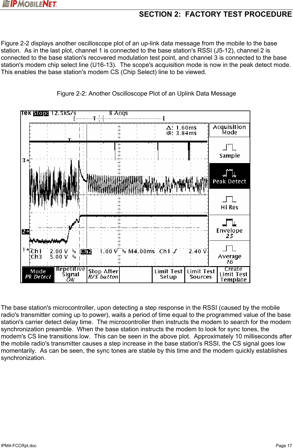   SECTION 2:  FACTORY TEST PROCEDURE  IPM4-FCCRpt.doc   Page 17   Figure 2-2 displays another oscilloscope plot of an up-link data message from the mobile to the base station.  As in the last plot, channel 1 is connected to the base station&apos;s RSSI (J5-12), channel 2 is connected to the base station&apos;s recovered modulation test point, and channel 3 is connected to the base station&apos;s modem chip select line (U16-13).  The scope&apos;s acquisition mode is now in the peak detect mode.  This enables the base station&apos;s modem CS (Chip Select) line to be viewed.   Figure 2-2: Another Oscilloscope Plot of an Uplink Data Message     The base station&apos;s microcontroller, upon detecting a step response in the RSSI (caused by the mobile radio&apos;s transmitter coming up to power), waits a period of time equal to the programmed value of the base station&apos;s carrier detect delay time.  The microcontroller then instructs the modem to search for the modem synchronization preamble.  When the base station instructs the modem to look for sync tones, the modem&apos;s CS line transitions low.  This can be seen in the above plot.  Approximately 10 milliseconds after the mobile radio&apos;s transmitter causes a step increase in the base station&apos;s RSSI, the CS signal goes low momentarily.  As can be seen, the sync tones are stable by this time and the modem quickly establishes synchronization.   