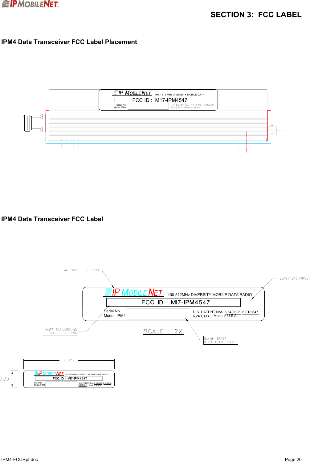   SECTION 3:  FCC LABEL IPM4-FCCRpt.doc   Page 20   IPM4 Data Transceiver FCC Label Placement                        IPM4 Data Transceiver FCC Label                              400 – 512 MHz DIVERSITY MOBILE DATA FCCID: M17-IPM4547Serial No. Model: IPM4 MUST BE SUITABLE FOR TYPING.Model: IPM4Serial No.400-512MHz DIVERSITY MOBILE DATA RADIO6,243,393U.S. PATENT Nos. 5.640.695, 6,018,647,Made in U.S.A.Model: IPM4Serial No.Made in U.S.A.U.S. PATENT Nos. 5.640.695, 6,018,647,400-512MHz DIVERSITY MOBILE DATA RADIO6,243,393