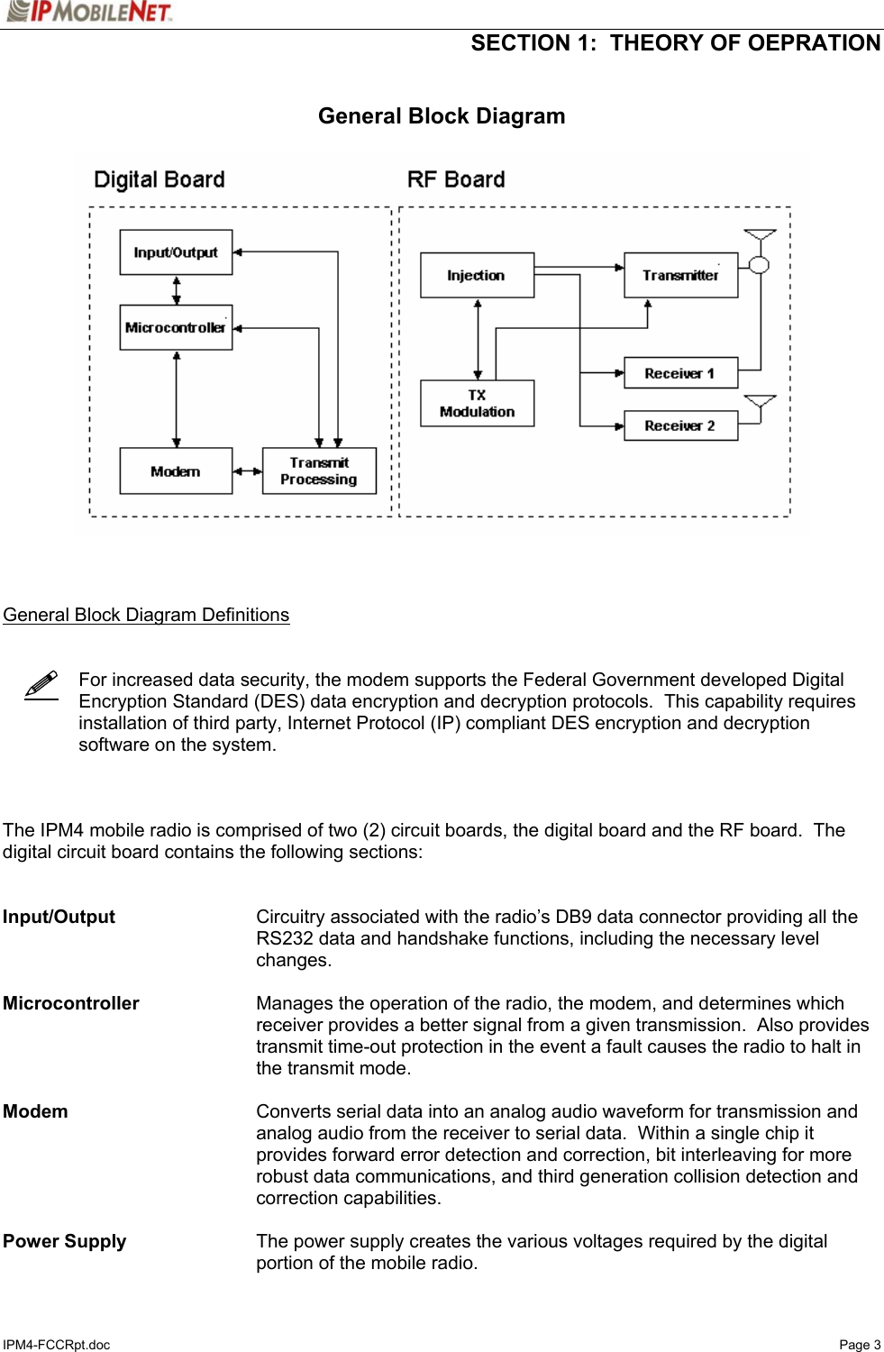   SECTION 1:  THEORY OF OEPRATION  IPM4-FCCRpt.doc   Page 3    General Block Diagram      General Block Diagram Definitions       For increased data security, the modem supports the Federal Government developed Digital Encryption Standard (DES) data encryption and decryption protocols.  This capability requires installation of third party, Internet Protocol (IP) compliant DES encryption and decryption software on the system.    The IPM4 mobile radio is comprised of two (2) circuit boards, the digital board and the RF board.  The digital circuit board contains the following sections:   Input/Output  Circuitry associated with the radio’s DB9 data connector providing all the RS232 data and handshake functions, including the necessary level changes.   Microcontroller  Manages the operation of the radio, the modem, and determines which receiver provides a better signal from a given transmission.  Also provides transmit time-out protection in the event a fault causes the radio to halt in the transmit mode.  Modem  Converts serial data into an analog audio waveform for transmission and analog audio from the receiver to serial data.  Within a single chip it provides forward error detection and correction, bit interleaving for more robust data communications, and third generation collision detection and correction capabilities.  Power Supply  The power supply creates the various voltages required by the digital portion of the mobile radio.