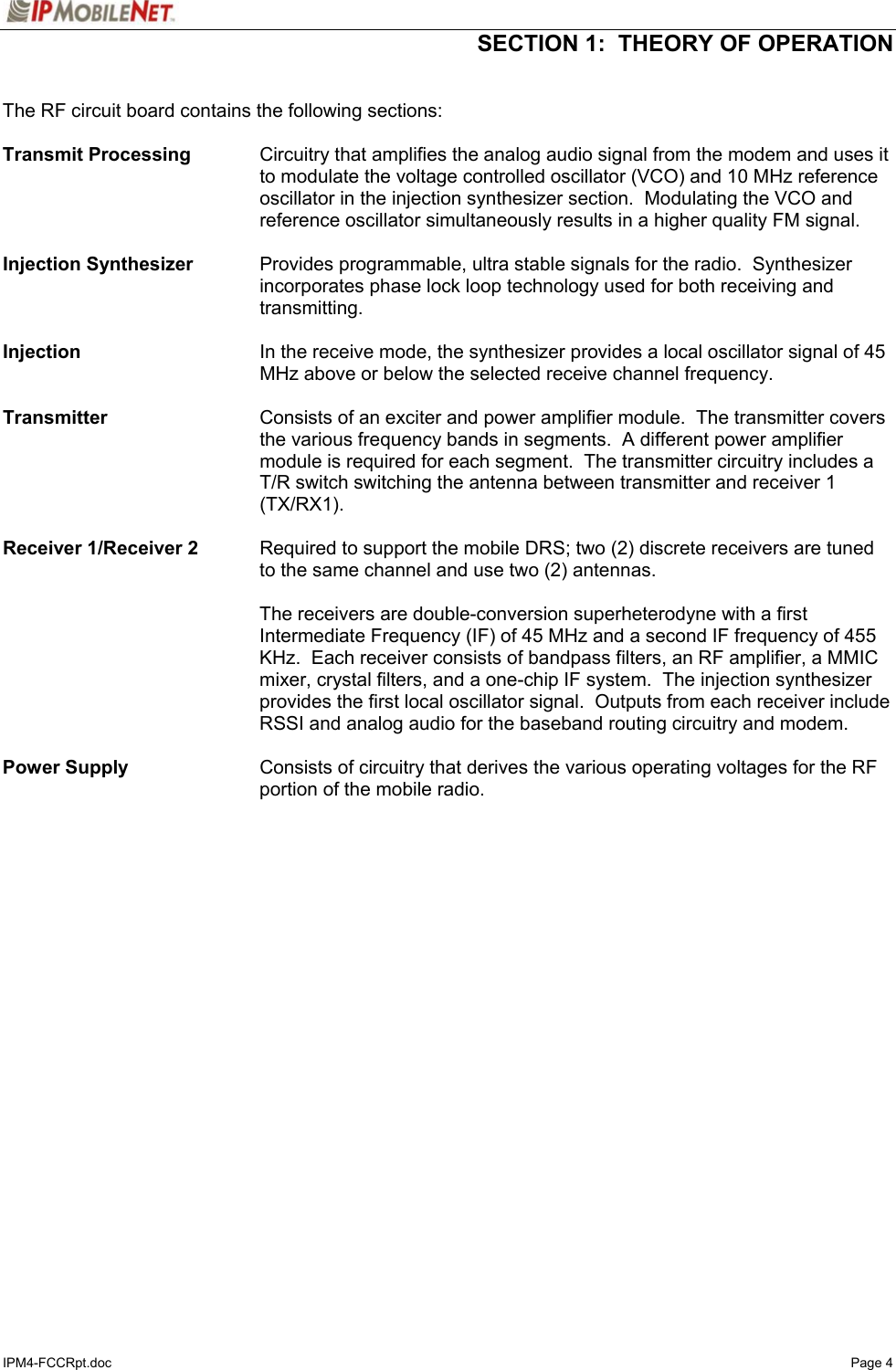  SECTION 1:  THEORY OF OPERATION  IPM4-FCCRpt.doc   Page 4  The RF circuit board contains the following sections:  Transmit Processing  Circuitry that amplifies the analog audio signal from the modem and uses it to modulate the voltage controlled oscillator (VCO) and 10 MHz reference oscillator in the injection synthesizer section.  Modulating the VCO and reference oscillator simultaneously results in a higher quality FM signal.  Injection Synthesizer    Provides programmable, ultra stable signals for the radio.  Synthesizer incorporates phase lock loop technology used for both receiving and transmitting.  Injection  In the receive mode, the synthesizer provides a local oscillator signal of 45 MHz above or below the selected receive channel frequency.  Transmitter  Consists of an exciter and power amplifier module.  The transmitter covers the various frequency bands in segments.  A different power amplifier module is required for each segment.  The transmitter circuitry includes a T/R switch switching the antenna between transmitter and receiver 1 (TX/RX1).  Receiver 1/Receiver 2   Required to support the mobile DRS; two (2) discrete receivers are tuned to the same channel and use two (2) antennas.   The receivers are double-conversion superheterodyne with a first Intermediate Frequency (IF) of 45 MHz and a second IF frequency of 455 KHz.  Each receiver consists of bandpass filters, an RF amplifier, a MMIC mixer, crystal filters, and a one-chip IF system.  The injection synthesizer provides the first local oscillator signal.  Outputs from each receiver include RSSI and analog audio for the baseband routing circuitry and modem.  Power Supply   Consists of circuitry that derives the various operating voltages for the RF portion of the mobile radio.  