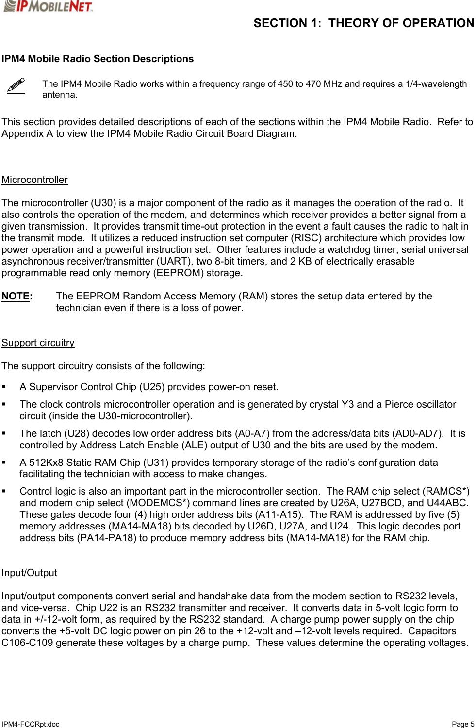  SECTION 1:  THEORY OF OPERATION  IPM4-FCCRpt.doc   Page 5    IPM4 Mobile Radio Section Descriptions     The IPM4 Mobile Radio works within a frequency range of 450 to 470 MHz and requires a 1/4-wavelength antenna.   This section provides detailed descriptions of each of the sections within the IPM4 Mobile Radio.  Refer to Appendix A to view the IPM4 Mobile Radio Circuit Board Diagram.    Microcontroller   The microcontroller (U30) is a major component of the radio as it manages the operation of the radio.  It also controls the operation of the modem, and determines which receiver provides a better signal from a given transmission.  It provides transmit time-out protection in the event a fault causes the radio to halt in the transmit mode.  It utilizes a reduced instruction set computer (RISC) architecture which provides low power operation and a powerful instruction set.  Other features include a watchdog timer, serial universal asynchronous receiver/transmitter (UART), two 8-bit timers, and 2 KB of electrically erasable programmable read only memory (EEPROM) storage.  NOTE:  The EEPROM Random Access Memory (RAM) stores the setup data entered by the technician even if there is a loss of power.   Support circuitry  The support circuitry consists of the following:      A Supervisor Control Chip (U25) provides power-on reset.    The clock controls microcontroller operation and is generated by crystal Y3 and a Pierce oscillator circuit (inside the U30-microcontroller).    The latch (U28) decodes low order address bits (A0-A7) from the address/data bits (AD0-AD7).  It is controlled by Address Latch Enable (ALE) output of U30 and the bits are used by the modem.    A 512Kx8 Static RAM Chip (U31) provides temporary storage of the radio’s configuration data facilitating the technician with access to make changes.    Control logic is also an important part in the microcontroller section.  The RAM chip select (RAMCS*) and modem chip select (MODEMCS*) command lines are created by U26A, U27BCD, and U44ABC.  These gates decode four (4) high order address bits (A11-A15).  The RAM is addressed by five (5) memory addresses (MA14-MA18) bits decoded by U26D, U27A, and U24.  This logic decodes port address bits (PA14-PA18) to produce memory address bits (MA14-MA18) for the RAM chip.   Input/Output   Input/output components convert serial and handshake data from the modem section to RS232 levels, and vice-versa.  Chip U22 is an RS232 transmitter and receiver.  It converts data in 5-volt logic form to data in +/-12-volt form, as required by the RS232 standard.  A charge pump power supply on the chip converts the +5-volt DC logic power on pin 26 to the +12-volt and –12-volt levels required.  Capacitors C106-C109 generate these voltages by a charge pump.  These values determine the operating voltages.  