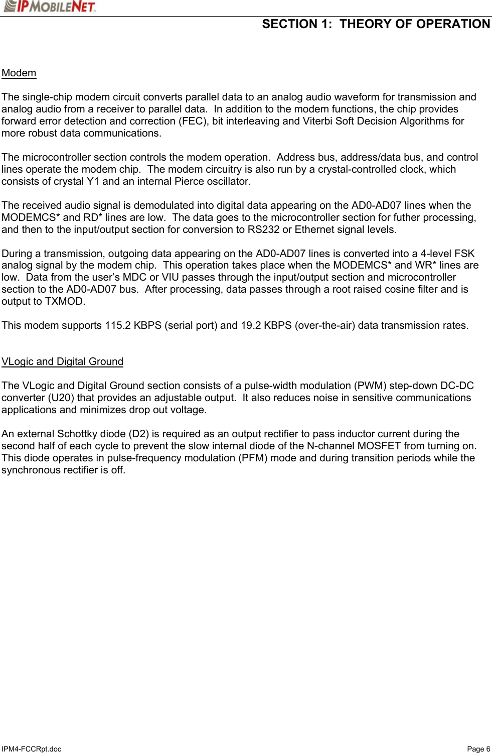  SECTION 1:  THEORY OF OPERATION  IPM4-FCCRpt.doc   Page 6   Modem   The single-chip modem circuit converts parallel data to an analog audio waveform for transmission and analog audio from a receiver to parallel data.  In addition to the modem functions, the chip provides forward error detection and correction (FEC), bit interleaving and Viterbi Soft Decision Algorithms for more robust data communications.  The microcontroller section controls the modem operation.  Address bus, address/data bus, and control lines operate the modem chip.  The modem circuitry is also run by a crystal-controlled clock, which consists of crystal Y1 and an internal Pierce oscillator.  The received audio signal is demodulated into digital data appearing on the AD0-AD07 lines when the MODEMCS* and RD* lines are low.  The data goes to the microcontroller section for futher processing, and then to the input/output section for conversion to RS232 or Ethernet signal levels.    During a transmission, outgoing data appearing on the AD0-AD07 lines is converted into a 4-level FSK analog signal by the modem chip.  This operation takes place when the MODEMCS* and WR* lines are low.  Data from the user’s MDC or VIU passes through the input/output section and microcontroller section to the AD0-AD07 bus.  After processing, data passes through a root raised cosine filter and is output to TXMOD.  This modem supports 115.2 KBPS (serial port) and 19.2 KBPS (over-the-air) data transmission rates.   VLogic and Digital Ground   The VLogic and Digital Ground section consists of a pulse-width modulation (PWM) step-down DC-DC converter (U20) that provides an adjustable output.  It also reduces noise in sensitive communications applications and minimizes drop out voltage.  An external Schottky diode (D2) is required as an output rectifier to pass inductor current during the second half of each cycle to prevent the slow internal diode of the N-channel MOSFET from turning on. This diode operates in pulse-frequency modulation (PFM) mode and during transition periods while the synchronous rectifier is off.  