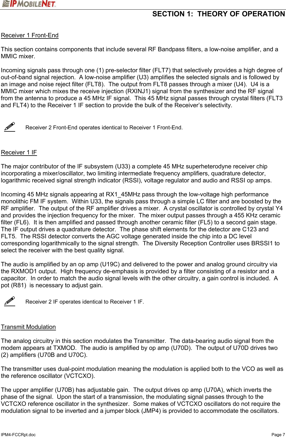  SECTION 1:  THEORY OF OPERATION  IPM4-FCCRpt.doc   Page 7      Receiver 1 Front-End    This section contains components that include several RF Bandpass filters, a low-noise amplifier, and a MMIC mixer.  Incoming signals pass through one (1) pre-selector filter (FLT7) that selectively provides a high degree of out-of-band signal rejection.  A low-noise amplifier (U3) amplifies the selected signals and is followed by an image and noise reject filter (FLT8).  The output from FLT8 passes through a mixer (U4).  U4 is a MMIC mixer which mixes the receive injection (RXINJ1) signal from the synthesizer and the RF signal from the antenna to produce a 45 MHz IF signal.  This 45 MHz signal passes through crystal filters (FLT3 and FLT4) to the Receiver 1 IF section to provide the bulk of the Receiver’s selectivity.      Receiver 2 Front-End operates identical to Receiver 1 Front-End.    Receiver 1 IF   The major contributor of the IF subsystem (U33) a complete 45 MHz superheterodyne receiver chip incorporating a mixer/oscillator, two limiting intermediate frequency amplifiers, quadrature detector, logarithmic received signal strength indicator (RSSI), voltage regulator and audio and RSSI op amps.  Incoming 45 MHz signals appearing at RX1_45MHz pass through the low-voltage high performance monolithic FM IF system.  Within U33, the signals pass through a simple LC filter and are boosted by the RF amplifier.  The output of the RF amplifier drives a mixer.  A crystal oscillator is controlled by crystal Y4 and provides the injection frequency for the mixer.  The mixer output passes through a 455 KHz ceramic filter (FL6).  It is then amplified and passed through another ceramic filter (FL5) to a second gain stage.  The IF output drives a quadrature detector.  The phase shift elements for the detector are C123 and FLT5.  The RSSI detector converts the AGC voltage generated inside the chip into a DC level corresponding logarithmically to the signal strength.  The Diversity Reception Controller uses BRSSI1 to select the receiver with the best quality signal.  The audio is amplified by an op amp (U19C) and delivered to the power and analog ground circuitry via the RXMOD1 output.  High frequency de-emphasis is provided by a filter consisting of a resistor and a capacitor.  In order to match the audio signal levels with the other circuitry, a gain control is included.  A pot (R81)  is necessary to adjust gain.     Receiver 2 IF operates identical to Receiver 1 IF.    Transmit Modulation   The analog circuitry in this section modulates the Transmitter.  The data-bearing audio signal from the modem appears at TXMOD.  The audio is amplified by op amp (U70D).  The output of U70D drives two (2) amplifiers (U70B and U70C).  The transmitter uses dual-point modulation meaning the modulation is applied both to the VCO as well as the reference oscillator (VCTCXO).  The upper amplifier (U70B) has adjustable gain.  The output drives op amp (U70A), which inverts the phase of the signal.  Upon the start of a transmission, the modulating signal passes through to the VCTCXO reference oscillator in the synthesizer.  Some makes of VCTCXO oscillators do not require the modulation signal to be inverted and a jumper block (JMP4) is provided to accommodate the oscillators.   