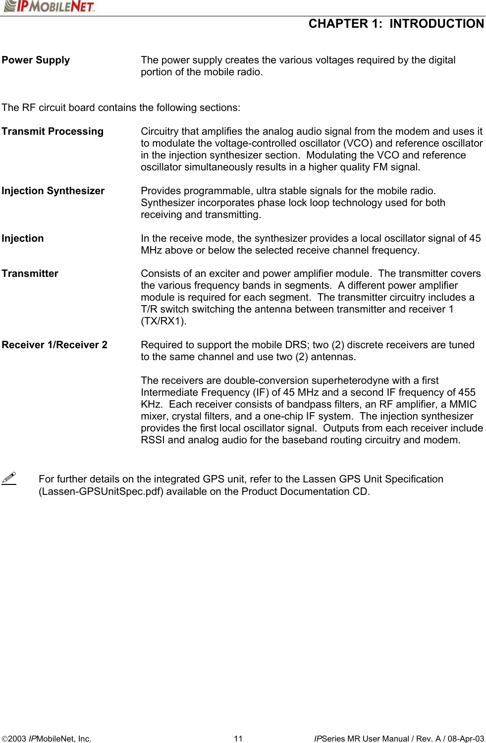  CHAPTER 1:  INTRODUCTION  2003 IPMobileNet, Inc.  11  IPSeries MR User Manual / Rev. A / 08-Apr-03  Power Supply  The power supply creates the various voltages required by the digital portion of the mobile radio.   The RF circuit board contains the following sections:  Transmit Processing  Circuitry that amplifies the analog audio signal from the modem and uses it to modulate the voltage-controlled oscillator (VCO) and reference oscillator in the injection synthesizer section.  Modulating the VCO and reference oscillator simultaneously results in a higher quality FM signal.  Injection Synthesizer    Provides programmable, ultra stable signals for the mobile radio.  Synthesizer incorporates phase lock loop technology used for both receiving and transmitting.  Injection  In the receive mode, the synthesizer provides a local oscillator signal of 45 MHz above or below the selected receive channel frequency.  Transmitter  Consists of an exciter and power amplifier module.  The transmitter covers the various frequency bands in segments.  A different power amplifier module is required for each segment.  The transmitter circuitry includes a T/R switch switching the antenna between transmitter and receiver 1 (TX/RX1).  Receiver 1/Receiver 2   Required to support the mobile DRS; two (2) discrete receivers are tuned to the same channel and use two (2) antennas.   The receivers are double-conversion superheterodyne with a first Intermediate Frequency (IF) of 45 MHz and a second IF frequency of 455 KHz.  Each receiver consists of bandpass filters, an RF amplifier, a MMIC mixer, crystal filters, and a one-chip IF system.  The injection synthesizer provides the first local oscillator signal.  Outputs from each receiver include RSSI and analog audio for the baseband routing circuitry and modem.     For further details on the integrated GPS unit, refer to the Lassen GPS Unit Specification (Lassen-GPSUnitSpec.pdf) available on the Product Documentation CD.   