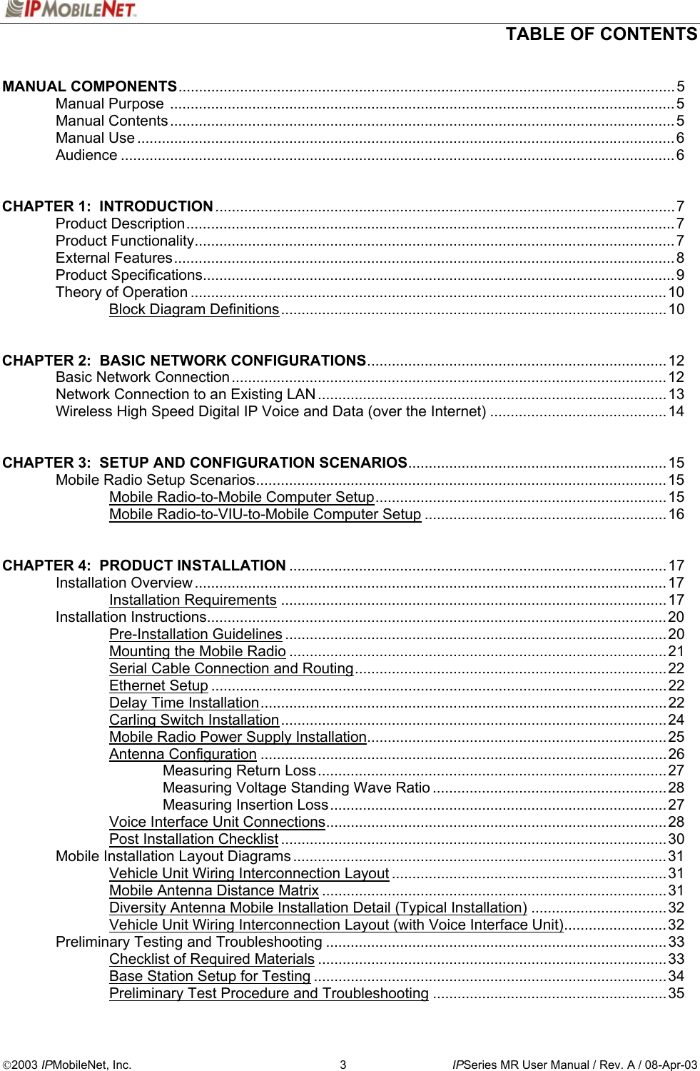   TABLE OF CONTENTS  2003 IPMobileNet, Inc.  3  IPSeries MR User Manual / Rev. A / 08-Apr-03  MANUAL COMPONENTS.........................................................................................................................5  Manual Purpose ...........................................................................................................................5  Manual Contents ...........................................................................................................................5  Manual Use ...................................................................................................................................6  Audience .......................................................................................................................................6   CHAPTER 1:  INTRODUCTION................................................................................................................7  Product Description.......................................................................................................................7  Product Functionality.....................................................................................................................7  External Features..........................................................................................................................8  Product Specifications...................................................................................................................9   Theory of Operation ....................................................................................................................10   Block Diagram Definitions..............................................................................................10   CHAPTER 2:  BASIC NETWORK CONFIGURATIONS.........................................................................12  Basic Network Connection..........................................................................................................12  Network Connection to an Existing LAN .....................................................................................13   Wireless High Speed Digital IP Voice and Data (over the Internet) ...........................................14   CHAPTER 3:  SETUP AND CONFIGURATION SCENARIOS...............................................................15  Mobile Radio Setup Scenarios....................................................................................................15   Mobile Radio-to-Mobile Computer Setup.......................................................................15     Mobile Radio-to-VIU-to-Mobile Computer Setup ...........................................................16   CHAPTER 4:  PRODUCT INSTALLATION ............................................................................................17  Installation Overview ...................................................................................................................17   Installation Requirements ..............................................................................................17  Installation Instructions................................................................................................................20   Pre-Installation Guidelines .............................................................................................20   Mounting the Mobile Radio ............................................................................................21     Serial Cable Connection and Routing............................................................................22   Ethernet Setup ...............................................................................................................22   Delay Time Installation...................................................................................................22   Carling Switch Installation..............................................................................................24     Mobile Radio Power Supply Installation.........................................................................25   Antenna Configuration ...................................................................................................26    Measuring Return Loss.....................................................................................27    Measuring Voltage Standing Wave Ratio .........................................................28    Measuring Insertion Loss..................................................................................27     Voice Interface Unit Connections...................................................................................28   Post Installation Checklist .............................................................................................. 30  Mobile Installation Layout Diagrams ...........................................................................................31     Vehicle Unit Wiring Interconnection Layout ...................................................................31   Mobile Antenna Distance Matrix ....................................................................................31     Diversity Antenna Mobile Installation Detail (Typical Installation) .................................32   Vehicle Unit Wiring Interconnection Layout (with Voice Interface Unit).........................32  Preliminary Testing and Troubleshooting ...................................................................................33     Checklist of Required Materials .....................................................................................33     Base Station Setup for Testing ......................................................................................34     Preliminary Test Procedure and Troubleshooting .........................................................35 