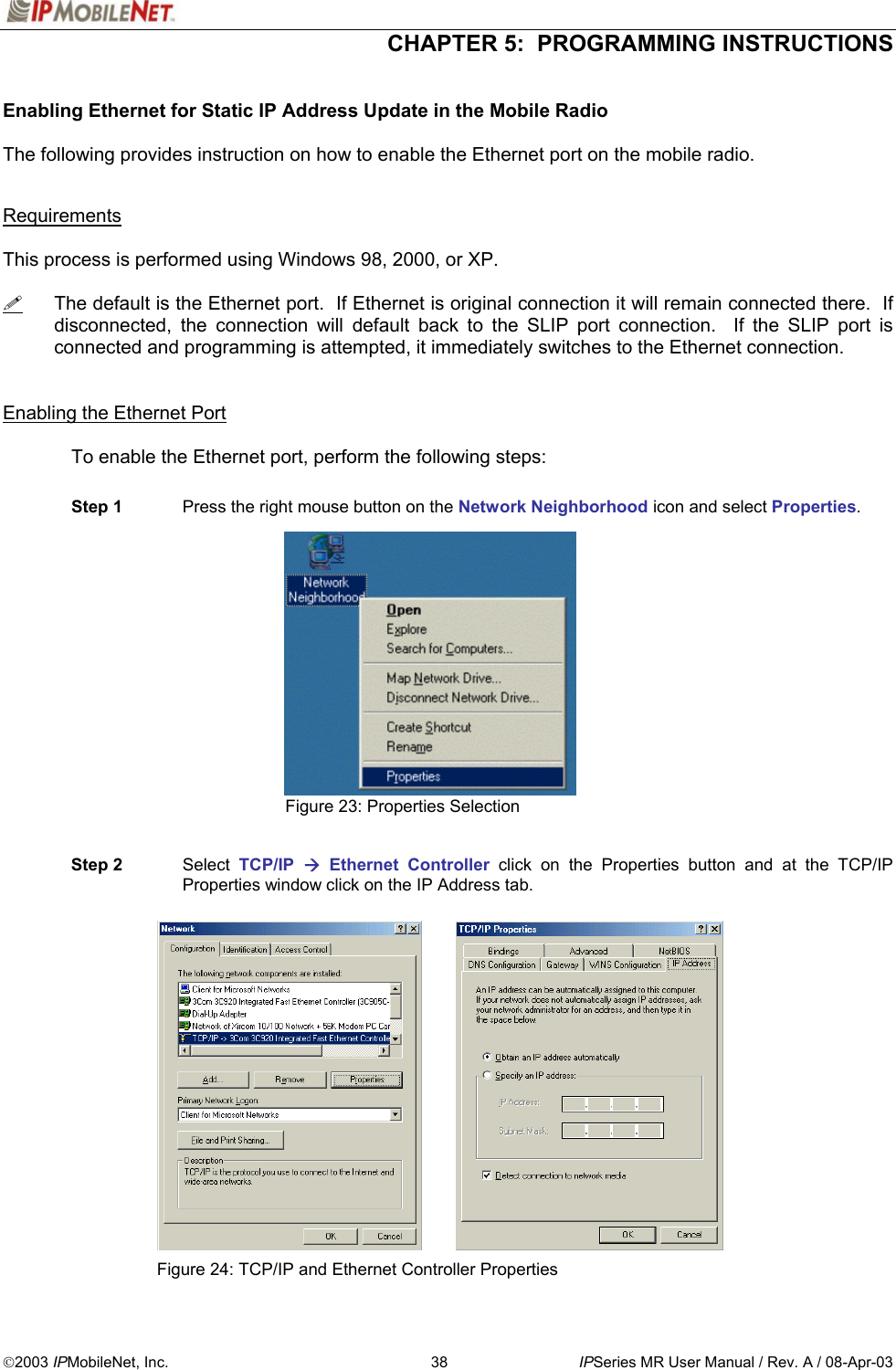  CHAPTER 5:  PROGRAMMING INSTRUCTIONS  2003 IPMobileNet, Inc.  38  IPSeries MR User Manual / Rev. A / 08-Apr-03  Enabling Ethernet for Static IP Address Update in the Mobile Radio  The following provides instruction on how to enable the Ethernet port on the mobile radio.   Requirements  This process is performed using Windows 98, 2000, or XP.    The default is the Ethernet port.  If Ethernet is original connection it will remain connected there.  If disconnected, the connection will default back to the SLIP port connection.  If the SLIP port is connected and programming is attempted, it immediately switches to the Ethernet connection.   Enabling the Ethernet Port    To enable the Ethernet port, perform the following steps:  Step 1  Press the right mouse button on the Network Neighborhood icon and select Properties.              Figure 23: Properties Selection   Step 2  Select  TCP/IP   Ethernet Controller click on the Properties button and at the TCP/IP Properties window click on the IP Address tab.                  Figure 24: TCP/IP and Ethernet Controller Properties 