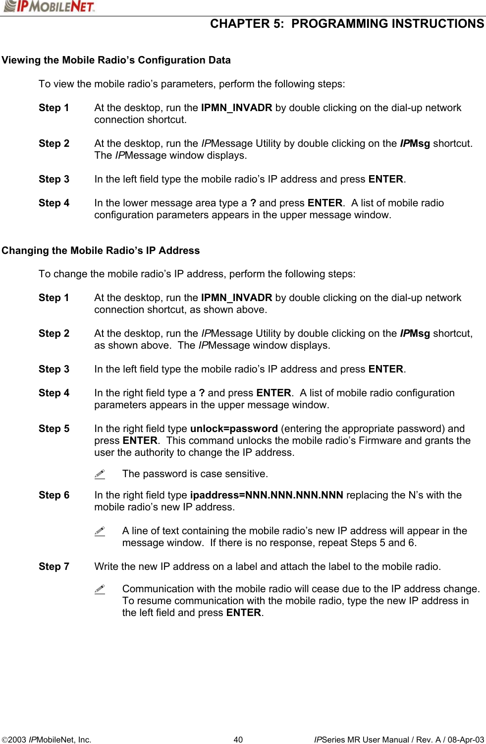  CHAPTER 5:  PROGRAMMING INSTRUCTIONS  2003 IPMobileNet, Inc.  40  IPSeries MR User Manual / Rev. A / 08-Apr-03  Viewing the Mobile Radio’s Configuration Data  To view the mobile radio’s parameters, perform the following steps:   Step 1  At the desktop, run the IPMN_INVADR by double clicking on the dial-up network connection shortcut.    Step 2  At the desktop, run the IPMessage Utility by double clicking on the IPMsg shortcut.  The IPMessage window displays.   Step 3  In the left field type the mobile radio’s IP address and press ENTER.   Step 4  In the lower message area type a ? and press ENTER.  A list of mobile radio configuration parameters appears in the upper message window.   Changing the Mobile Radio’s IP Address    To change the mobile radio’s IP address, perform the following steps:   Step 1  At the desktop, run the IPMN_INVADR by double clicking on the dial-up network connection shortcut, as shown above.   Step 2  At the desktop, run the IPMessage Utility by double clicking on the IPMsg shortcut, as shown above.  The IPMessage window displays.   Step 3  In the left field type the mobile radio’s IP address and press ENTER.   Step 4  In the right field type a ? and press ENTER.  A list of mobile radio configuration parameters appears in the upper message window.   Step 5  In the right field type unlock=password (entering the appropriate password) and press ENTER.  This command unlocks the mobile radio’s Firmware and grants the user the authority to change the IP address.      The password is case sensitive.   Step 6  In the right field type ipaddress=NNN.NNN.NNN.NNN replacing the N’s with the mobile radio’s new IP address.      A line of text containing the mobile radio’s new IP address will appear in the message window.  If there is no response, repeat Steps 5 and 6.   Step 7  Write the new IP address on a label and attach the label to the mobile radio.       Communication with the mobile radio will cease due to the IP address change.  To resume communication with the mobile radio, type the new IP address in the left field and press ENTER. 