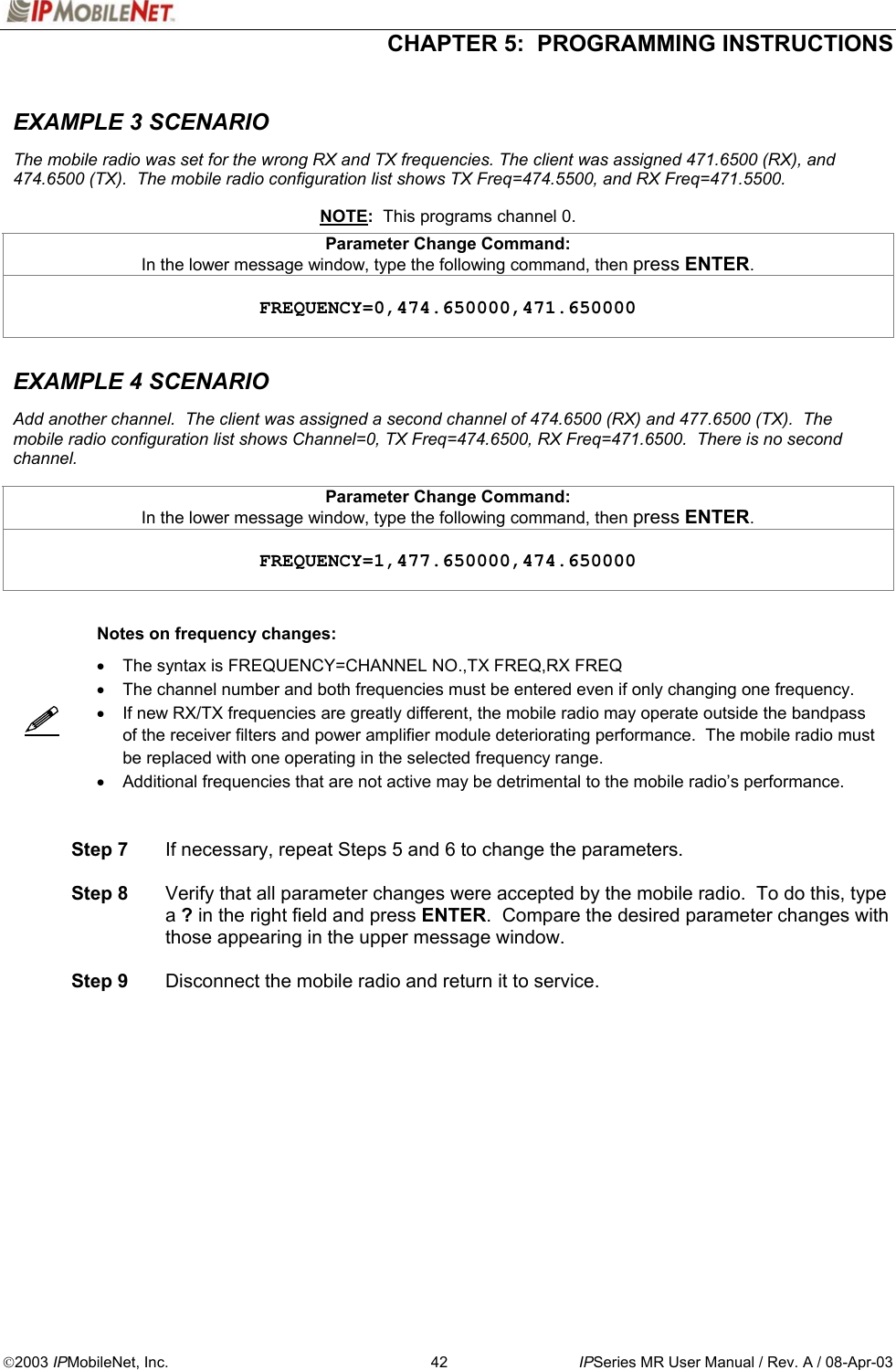  CHAPTER 5:  PROGRAMMING INSTRUCTIONS  2003 IPMobileNet, Inc.  42  IPSeries MR User Manual / Rev. A / 08-Apr-03  EXAMPLE 3 SCENARIO    The mobile radio was set for the wrong RX and TX frequencies. The client was assigned 471.6500 (RX), and 474.6500 (TX).  The mobile radio configuration list shows TX Freq=474.5500, and RX Freq=471.5500.     NOTE:  This programs channel 0.   Parameter Change Command: In the lower message window, type the following command, then press ENTER.      FREQUENCY=0,474.650000,471.650000    EXAMPLE 4 SCENARIO    Add another channel.  The client was assigned a second channel of 474.6500 (RX) and 477.6500 (TX).  The mobile radio configuration list shows Channel=0, TX Freq=474.6500, RX Freq=471.6500.  There is no second channel.    Parameter Change Command: In the lower message window, type the following command, then press ENTER.     FREQUENCY=1,477.650000,474.650000      Notes on frequency changes:   •  The syntax is FREQUENCY=CHANNEL NO.,TX FREQ,RX FREQ •  The channel number and both frequencies must be entered even if only changing one frequency. •  If new RX/TX frequencies are greatly different, the mobile radio may operate outside the bandpass of the receiver filters and power amplifier module deteriorating performance.  The mobile radio must be replaced with one operating in the selected frequency range. •  Additional frequencies that are not active may be detrimental to the mobile radio’s performance.    Step 7  If necessary, repeat Steps 5 and 6 to change the parameters.   Step 8  Verify that all parameter changes were accepted by the mobile radio.  To do this, type a ? in the right field and press ENTER.  Compare the desired parameter changes with those appearing in the upper message window.   Step 9  Disconnect the mobile radio and return it to service.    