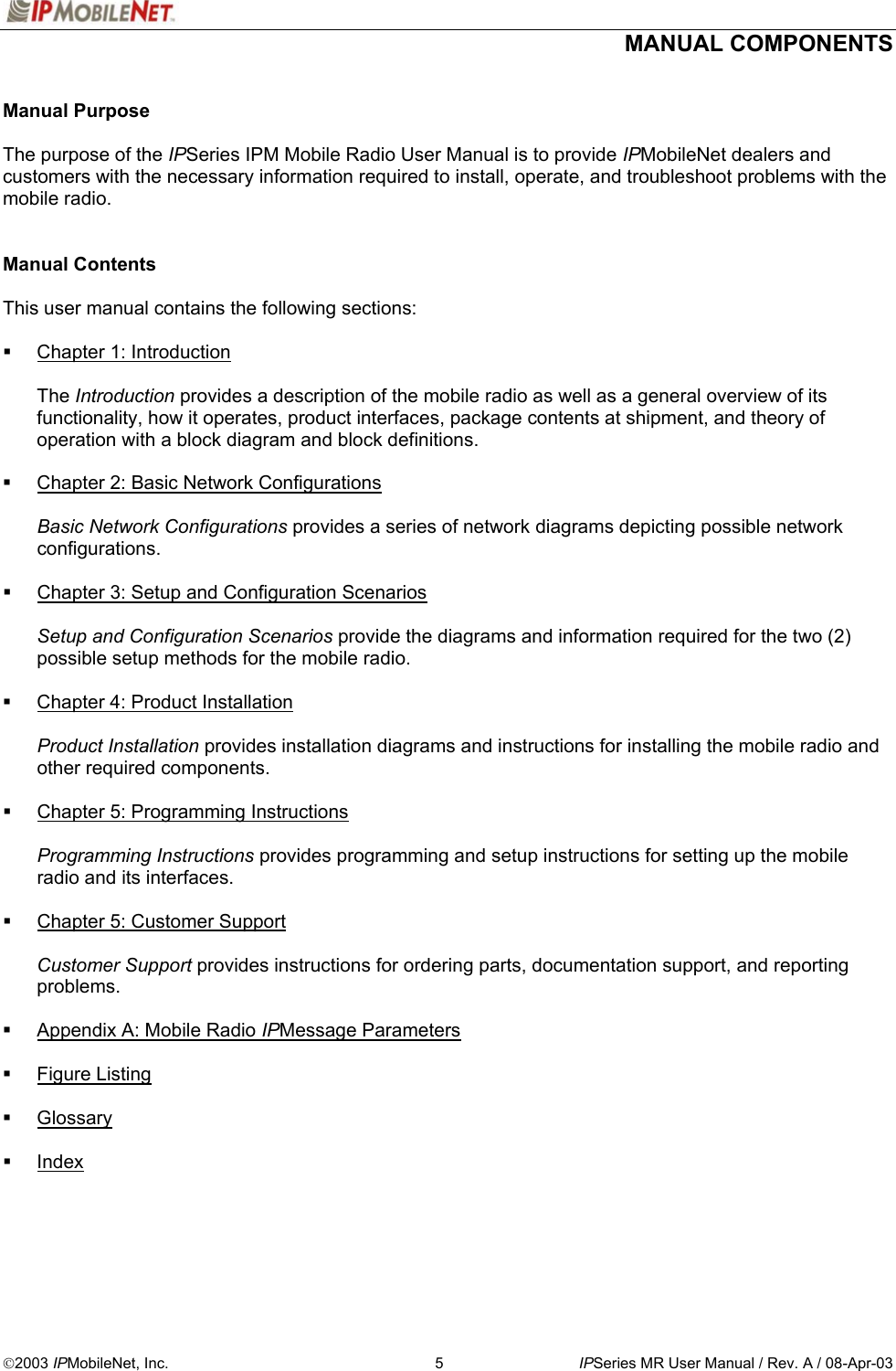   MANUAL COMPONENTS  2003 IPMobileNet, Inc.  5  IPSeries MR User Manual / Rev. A / 08-Apr-03  Manual Purpose  The purpose of the IPSeries IPM Mobile Radio User Manual is to provide IPMobileNet dealers and customers with the necessary information required to install, operate, and troubleshoot problems with the mobile radio.   Manual Contents  This user manual contains the following sections:    Chapter 1: Introduction  The Introduction provides a description of the mobile radio as well as a general overview of its functionality, how it operates, product interfaces, package contents at shipment, and theory of operation with a block diagram and block definitions.    Chapter 2: Basic Network Configurations  Basic Network Configurations provides a series of network diagrams depicting possible network configurations.    Chapter 3: Setup and Configuration Scenarios  Setup and Configuration Scenarios provide the diagrams and information required for the two (2) possible setup methods for the mobile radio.    Chapter 4: Product Installation  Product Installation provides installation diagrams and instructions for installing the mobile radio and other required components.    Chapter 5: Programming Instructions  Programming Instructions provides programming and setup instructions for setting up the mobile radio and its interfaces.    Chapter 5: Customer Support  Customer Support provides instructions for ordering parts, documentation support, and reporting problems.    Appendix A: Mobile Radio IPMessage Parameters    Figure Listing    Glossary    Index  