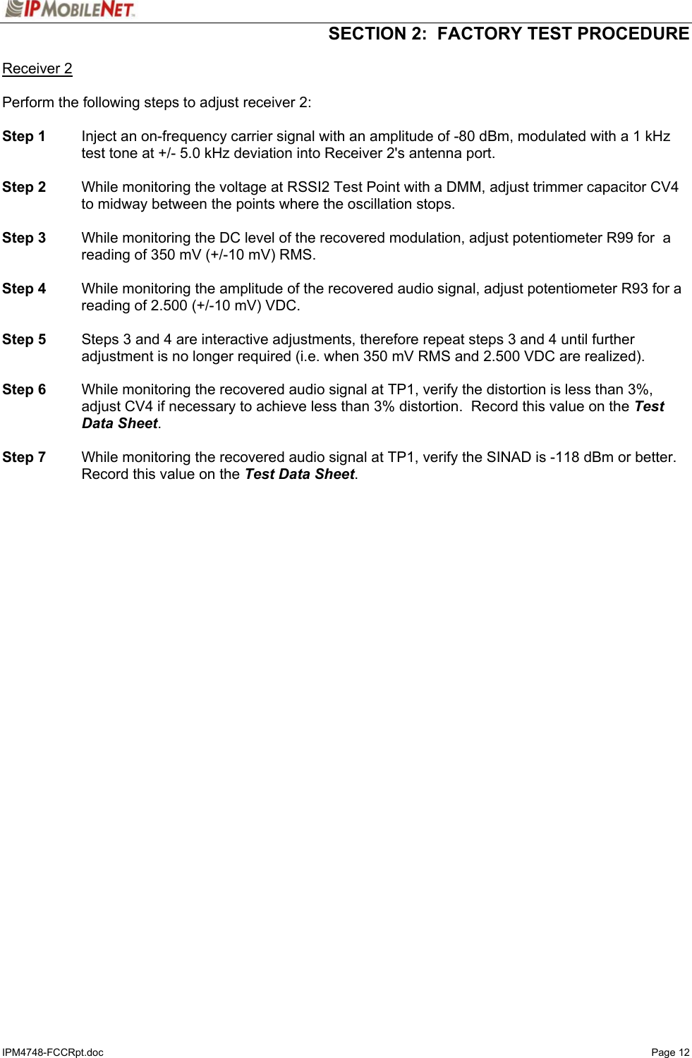   SECTION 2:  FACTORY TEST PROCEDURE  IPM4748-FCCRpt.doc   Page 12 Receiver 2  Perform the following steps to adjust receiver 2:  Step 1  Inject an on-frequency carrier signal with an amplitude of -80 dBm, modulated with a 1 kHz test tone at +/- 5.0 kHz deviation into Receiver 2&apos;s antenna port.  Step 2  While monitoring the voltage at RSSI2 Test Point with a DMM, adjust trimmer capacitor CV4 to midway between the points where the oscillation stops.   Step 3  While monitoring the DC level of the recovered modulation, adjust potentiometer R99 for  a reading of 350 mV (+/-10 mV) RMS.  Step 4  While monitoring the amplitude of the recovered audio signal, adjust potentiometer R93 for a reading of 2.500 (+/-10 mV) VDC.  Step 5  Steps 3 and 4 are interactive adjustments, therefore repeat steps 3 and 4 until further adjustment is no longer required (i.e. when 350 mV RMS and 2.500 VDC are realized).  Step 6  While monitoring the recovered audio signal at TP1, verify the distortion is less than 3%, adjust CV4 if necessary to achieve less than 3% distortion.  Record this value on the Test Data Sheet.  Step 7  While monitoring the recovered audio signal at TP1, verify the SINAD is -118 dBm or better.  Record this value on the Test Data Sheet.    