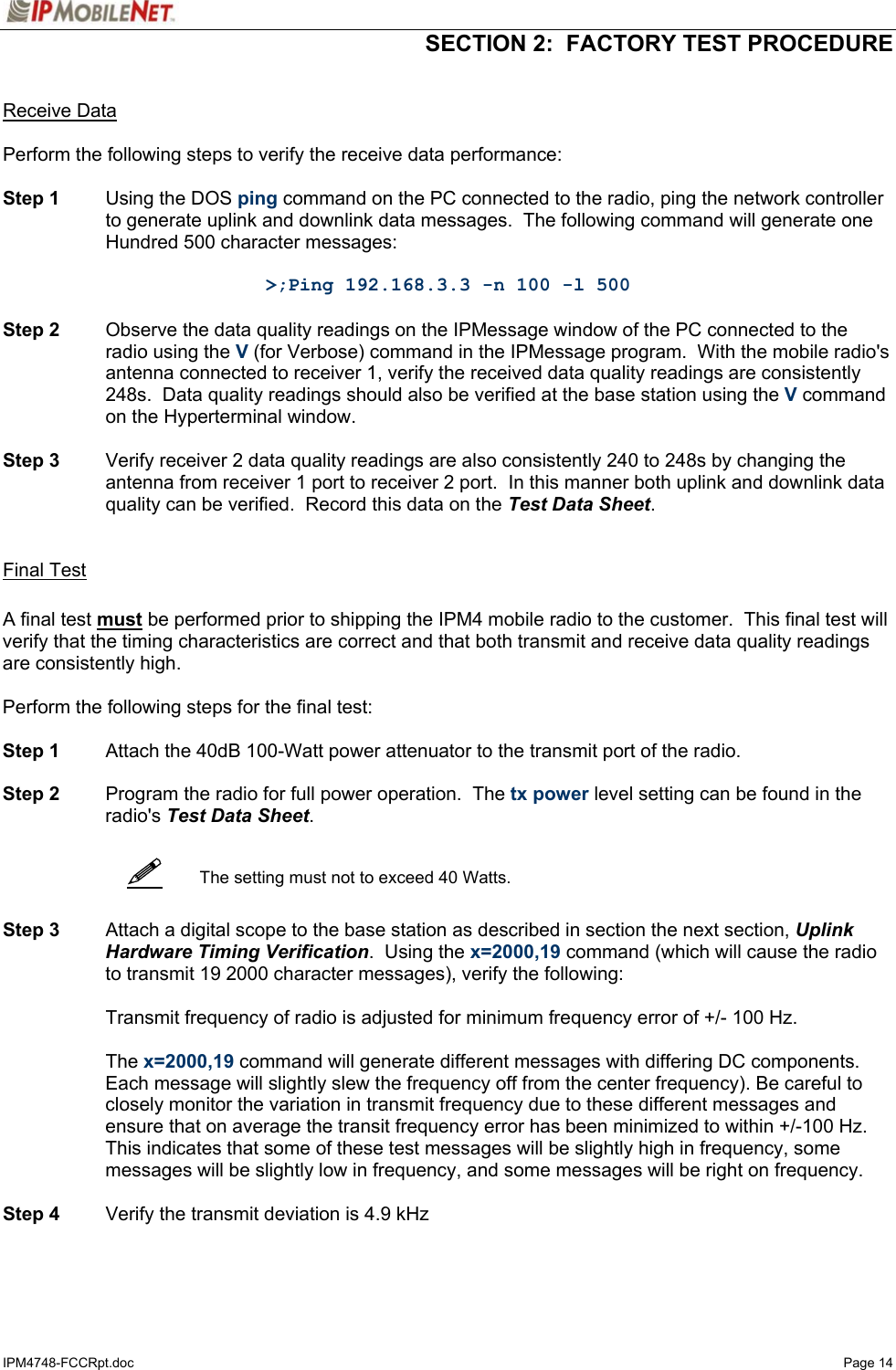   SECTION 2:  FACTORY TEST PROCEDURE  IPM4748-FCCRpt.doc   Page 14    Receive Data  Perform the following steps to verify the receive data performance:  Step 1  Using the DOS ping command on the PC connected to the radio, ping the network controller to generate uplink and downlink data messages.  The following command will generate one Hundred 500 character messages:  &gt;;Ping 192.168.3.3 -n 100 -l 500  Step 2  Observe the data quality readings on the IPMessage window of the PC connected to the radio using the V (for Verbose) command in the IPMessage program.  With the mobile radio&apos;s antenna connected to receiver 1, verify the received data quality readings are consistently 248s.  Data quality readings should also be verified at the base station using the V command on the Hyperterminal window.   Step 3  Verify receiver 2 data quality readings are also consistently 240 to 248s by changing the antenna from receiver 1 port to receiver 2 port.  In this manner both uplink and downlink data quality can be verified.  Record this data on the Test Data Sheet.    Final Test  A final test must be performed prior to shipping the IPM4 mobile radio to the customer.  This final test will verify that the timing characteristics are correct and that both transmit and receive data quality readings are consistently high.  Perform the following steps for the final test:  Step 1  Attach the 40dB 100-Watt power attenuator to the transmit port of the radio.  Step 2  Program the radio for full power operation.  The tx power level setting can be found in the radio&apos;s Test Data Sheet.     The setting must not to exceed 40 Watts.   Step 3  Attach a digital scope to the base station as described in section the next section, Uplink Hardware Timing Verification.  Using the x=2000,19 command (which will cause the radio to transmit 19 2000 character messages), verify the following:    Transmit frequency of radio is adjusted for minimum frequency error of +/- 100 Hz.   The x=2000,19 command will generate different messages with differing DC components.  Each message will slightly slew the frequency off from the center frequency). Be careful to closely monitor the variation in transmit frequency due to these different messages and ensure that on average the transit frequency error has been minimized to within +/-100 Hz. This indicates that some of these test messages will be slightly high in frequency, some messages will be slightly low in frequency, and some messages will be right on frequency.   Step 4  Verify the transmit deviation is 4.9 kHz    