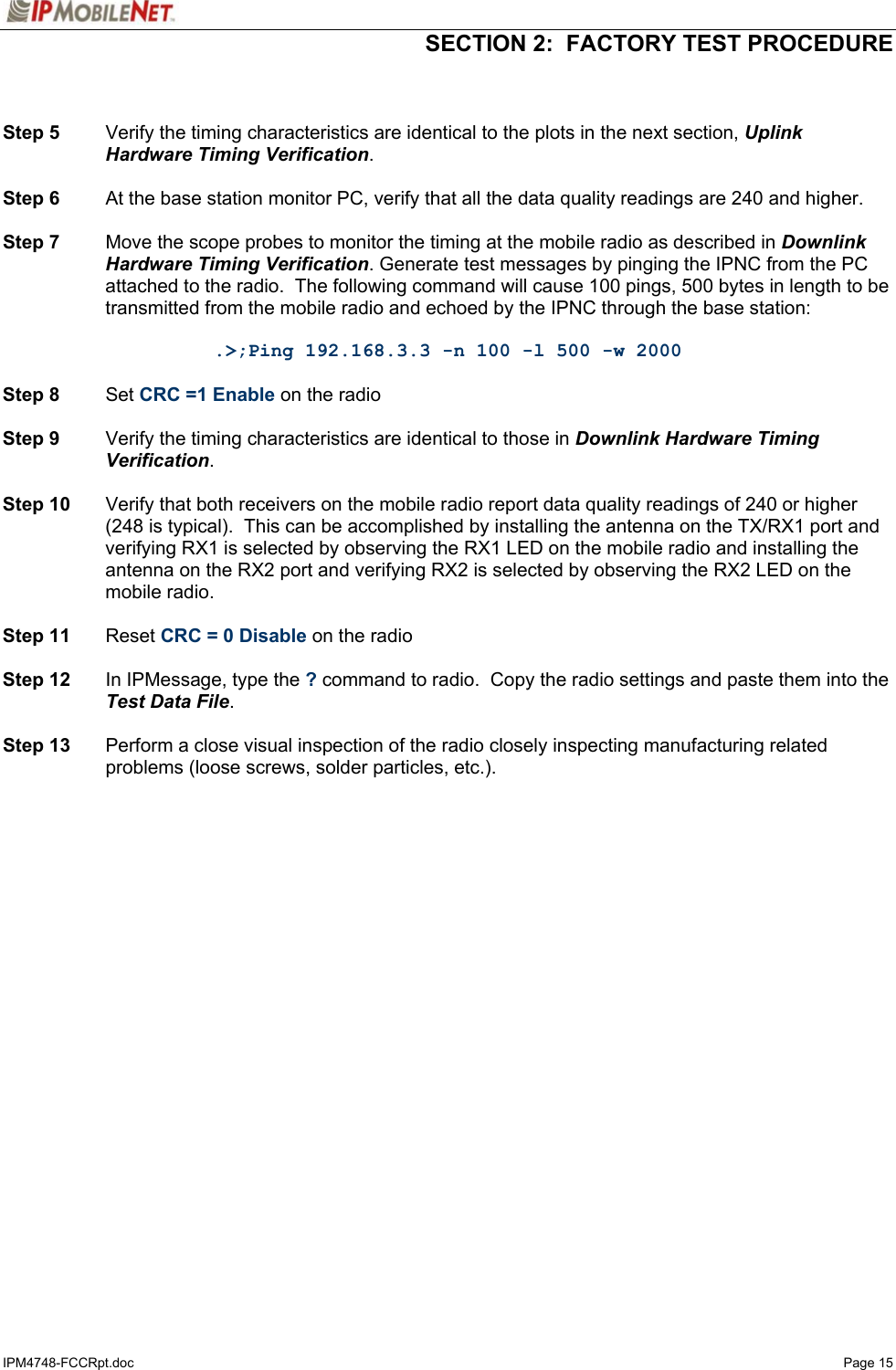   SECTION 2:  FACTORY TEST PROCEDURE  IPM4748-FCCRpt.doc   Page 15   Step 5  Verify the timing characteristics are identical to the plots in the next section, Uplink Hardware Timing Verification.  Step 6  At the base station monitor PC, verify that all the data quality readings are 240 and higher.  Step 7  Move the scope probes to monitor the timing at the mobile radio as described in Downlink Hardware Timing Verification. Generate test messages by pinging the IPNC from the PC attached to the radio.  The following command will cause 100 pings, 500 bytes in length to be transmitted from the mobile radio and echoed by the IPNC through the base station:  .&gt;;Ping 192.168.3.3 -n 100 -l 500 -w 2000  Step 8 Set CRC =1 Enable on the radio  Step 9  Verify the timing characteristics are identical to those in Downlink Hardware Timing Verification.  Step 10  Verify that both receivers on the mobile radio report data quality readings of 240 or higher (248 is typical).  This can be accomplished by installing the antenna on the TX/RX1 port and verifying RX1 is selected by observing the RX1 LED on the mobile radio and installing the antenna on the RX2 port and verifying RX2 is selected by observing the RX2 LED on the mobile radio.  Step 11 Reset CRC = 0 Disable on the radio  Step 12  In IPMessage, type the ? command to radio.  Copy the radio settings and paste them into the Test Data File.  Step 13  Perform a close visual inspection of the radio closely inspecting manufacturing related problems (loose screws, solder particles, etc.).  