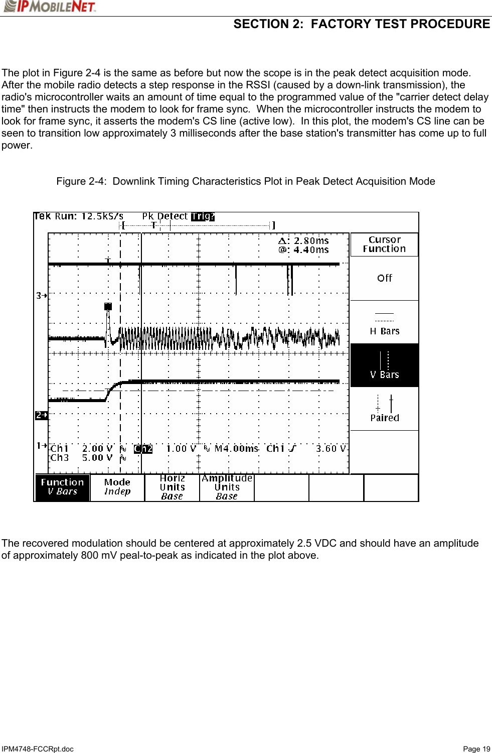   SECTION 2:  FACTORY TEST PROCEDURE  IPM4748-FCCRpt.doc   Page 19   The plot in Figure 2-4 is the same as before but now the scope is in the peak detect acquisition mode.  After the mobile radio detects a step response in the RSSI (caused by a down-link transmission), the radio&apos;s microcontroller waits an amount of time equal to the programmed value of the &quot;carrier detect delay time&quot; then instructs the modem to look for frame sync.  When the microcontroller instructs the modem to look for frame sync, it asserts the modem&apos;s CS line (active low).  In this plot, the modem&apos;s CS line can be seen to transition low approximately 3 milliseconds after the base station&apos;s transmitter has come up to full power.    Figure 2-4:  Downlink Timing Characteristics Plot in Peak Detect Acquisition Mode      The recovered modulation should be centered at approximately 2.5 VDC and should have an amplitude of approximately 800 mV peal-to-peak as indicated in the plot above.