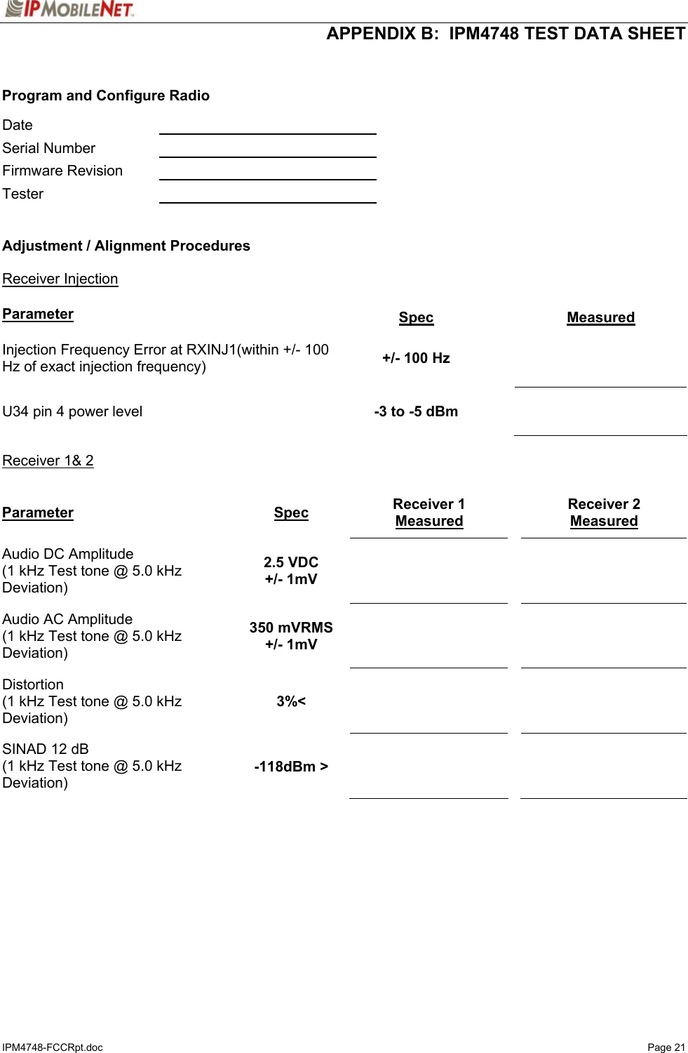  APPENDIX B:  IPM4748 TEST DATA SHEET IPM4748-FCCRpt.doc   Page 21   Program and Configure Radio  Date     Serial Number    Firmware Revision    Tester     Adjustment / Alignment Procedures   Receiver Injection   Parameter Spec Measured Injection Frequency Error at RXINJ1(within +/- 100 Hz of exact injection frequency)  +/- 100 Hz    U34 pin 4 power level  -3 to -5 dBm    Receiver 1&amp; 2  Parameter Spec Receiver 1 Measured Receiver 2 Measured Audio DC Amplitude (1 kHz Test tone @ 5.0 kHz Deviation) 2.5 VDC +/- 1mV       Audio AC Amplitude (1 kHz Test tone @ 5.0 kHz Deviation) 350 mVRMS +/- 1mV       Distortion (1 kHz Test tone @ 5.0 kHz Deviation) 3%&lt;       SINAD 12 dB (1 kHz Test tone @ 5.0 kHz Deviation) -118dBm &gt;       