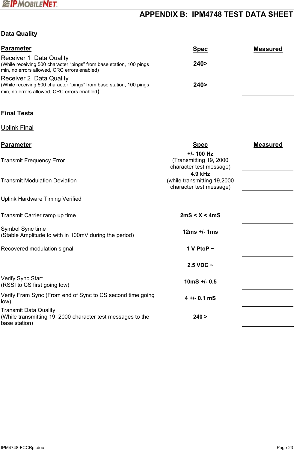  APPENDIX B:  IPM4748 TEST DATA SHEET IPM4748-FCCRpt.doc   Page 23  Data Quality  Parameter  Spec  Measured Receiver 1  Data Quality (While receiving 500 character “pings” from base station, 100 pings min, no errors allowed, CRC errors enabled)  240&gt;   Receiver 2  Data Quality (While receiving 500 character “pings” from base station, 100 pings min, no errors allowed, CRC errors enabled)  240&gt;     Final Tests  Uplink Final  Parameter  Spec  Measured Transmit Frequency Error   +/- 100 Hz (Transmitting 19, 2000 character test message)    Transmit Modulation Deviation  4.9 kHz (while transmitting 19,2000 character test message)    Uplink Hardware Timing Verified       Transmit Carrier ramp up time   2mS &lt; X &lt; 4mS     Symbol Sync time (Stable Amplitude to with in 100mV during the period)  12ms +/- 1ms     Recovered modulation signal   1 V PtoP ~         2.5 VDC ~     Verify Sync Start (RSSI to CS first going low)  10mS +/- 0.5     Verify Fram Sync (From end of Sync to CS second time going low)  4 +/- 0.1 mS     Transmit Data Quality (While transmitting 19, 2000 character test messages to the base station)  240 &gt;     