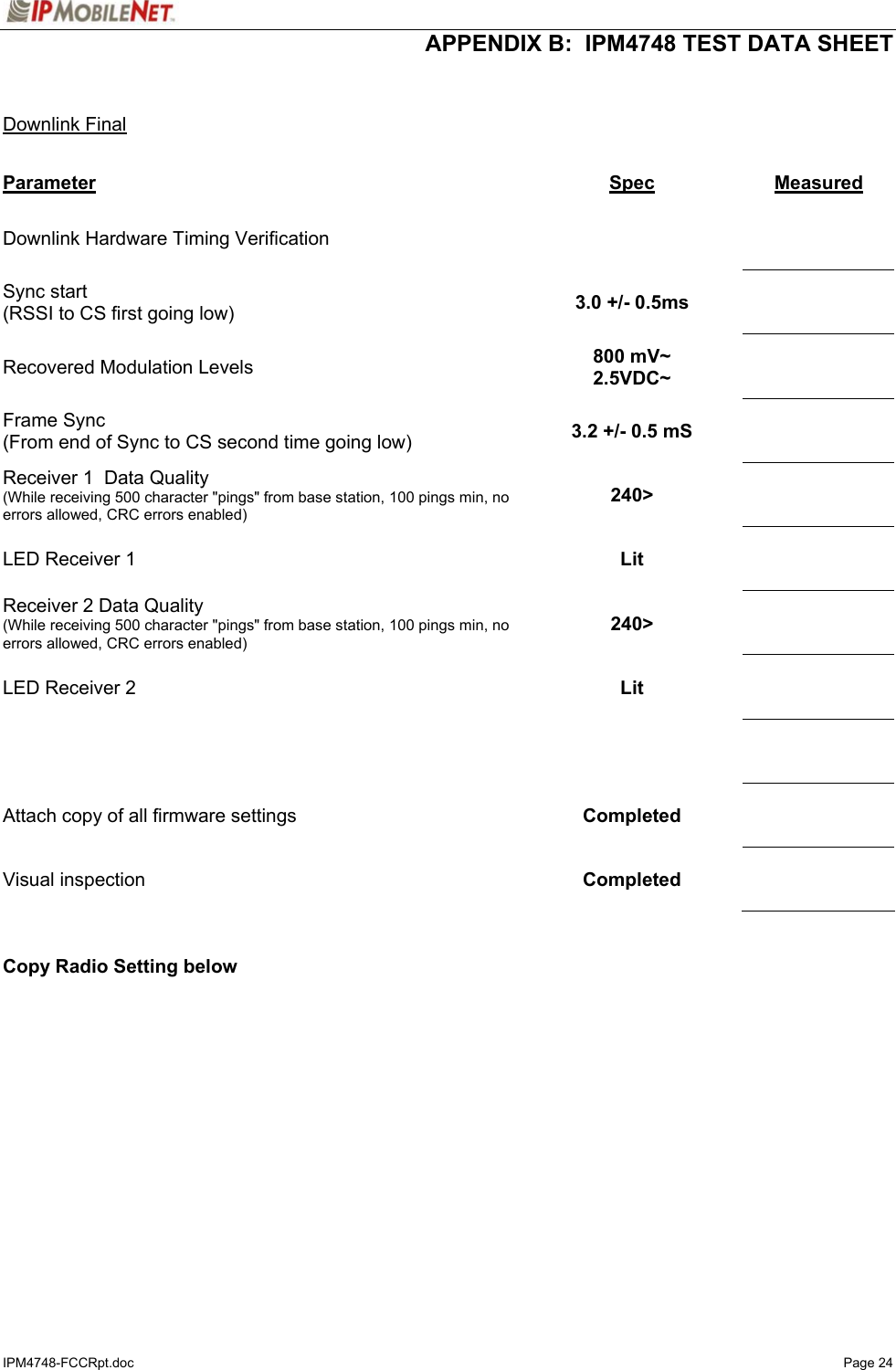  APPENDIX B:  IPM4748 TEST DATA SHEET IPM4748-FCCRpt.doc   Page 24   Downlink Final  Parameter Spec  Measured Downlink Hardware Timing Verification        Sync start (RSSI to CS first going low)  3.0 +/- 0.5ms     Recovered Modulation Levels  800 mV~ 2.5VDC~     Frame Sync (From end of Sync to CS second time going low)  3.2 +/- 0.5 mS     Receiver 1  Data Quality (While receiving 500 character &quot;pings&quot; from base station, 100 pings min, no errors allowed, CRC errors enabled) 240&gt;     LED Receiver 1  Lit     Receiver 2 Data Quality (While receiving 500 character &quot;pings&quot; from base station, 100 pings min, no errors allowed, CRC errors enabled) 240&gt;     LED Receiver 2  Lit         Attach copy of all firmware settings  Completed     Visual inspection   Completed       Copy Radio Setting below   