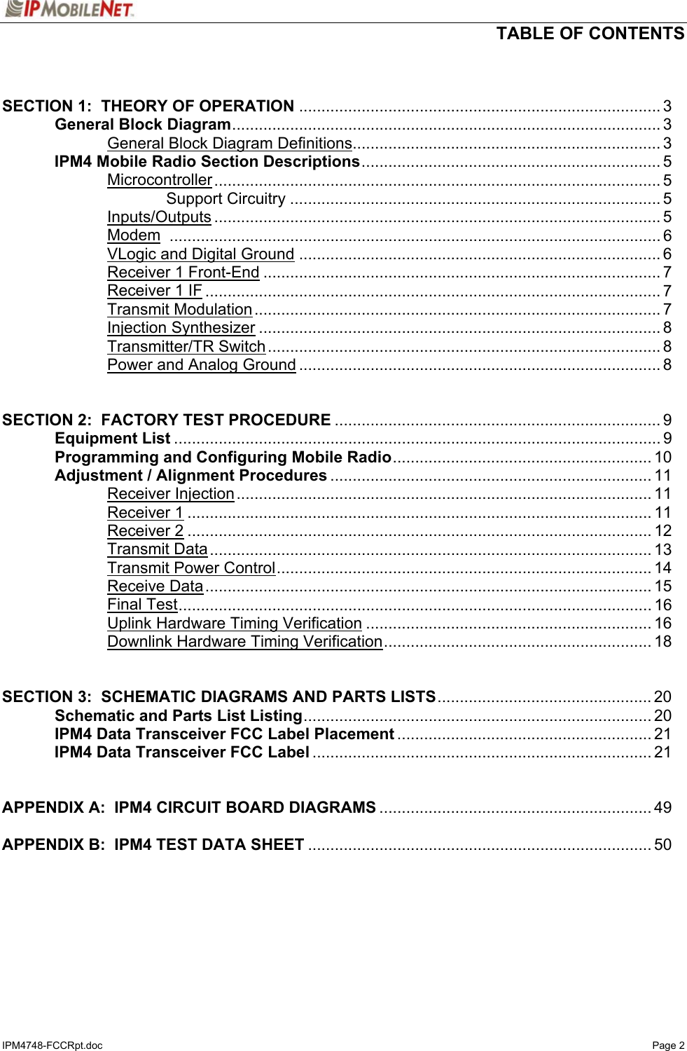   TABLE OF CONTENTS  IPM4748-FCCRpt.doc   Page 2   SECTION 1:  THEORY OF OPERATION ................................................................................. 3   General Block Diagram................................................................................................ 3     General Block Diagram Definitions..................................................................... 3  IPM4 Mobile Radio Section Descriptions................................................................... 5   Microcontroller.................................................................................................... 5     Support Circuitry ................................................................................... 5   Inputs/Outputs .................................................................................................... 5   Modem .............................................................................................................. 6   VLogic and Digital Ground ................................................................................. 6   Receiver 1 Front-End ......................................................................................... 7   Receiver 1 IF ...................................................................................................... 7   Transmit Modulation........................................................................................... 7   Injection Synthesizer .......................................................................................... 8   Transmitter/TR Switch........................................................................................ 8     Power and Analog Ground ................................................................................. 8   SECTION 2:  FACTORY TEST PROCEDURE ......................................................................... 9  Equipment List ............................................................................................................. 9   Programming and Configuring Mobile Radio.......................................................... 10   Adjustment / Alignment Procedures ........................................................................ 11   Receiver Injection............................................................................................. 11   Receiver 1........................................................................................................ 11   Receiver 2........................................................................................................ 12   Transmit Data................................................................................................... 13   Transmit Power Control.................................................................................... 14   Receive Data.................................................................................................... 15   Final Test.......................................................................................................... 16     Uplink Hardware Timing Verification ................................................................ 16     Downlink Hardware Timing Verification............................................................ 18   SECTION 3:  SCHEMATIC DIAGRAMS AND PARTS LISTS................................................ 20   Schematic and Parts List Listing.............................................................................. 20   IPM4 Data Transceiver FCC Label Placement ......................................................... 21  IPM4 Data Transceiver FCC Label ............................................................................ 21   APPENDIX A:  IPM4 CIRCUIT BOARD DIAGRAMS ............................................................. 49  APPENDIX B:  IPM4 TEST DATA SHEET ............................................................................. 50   