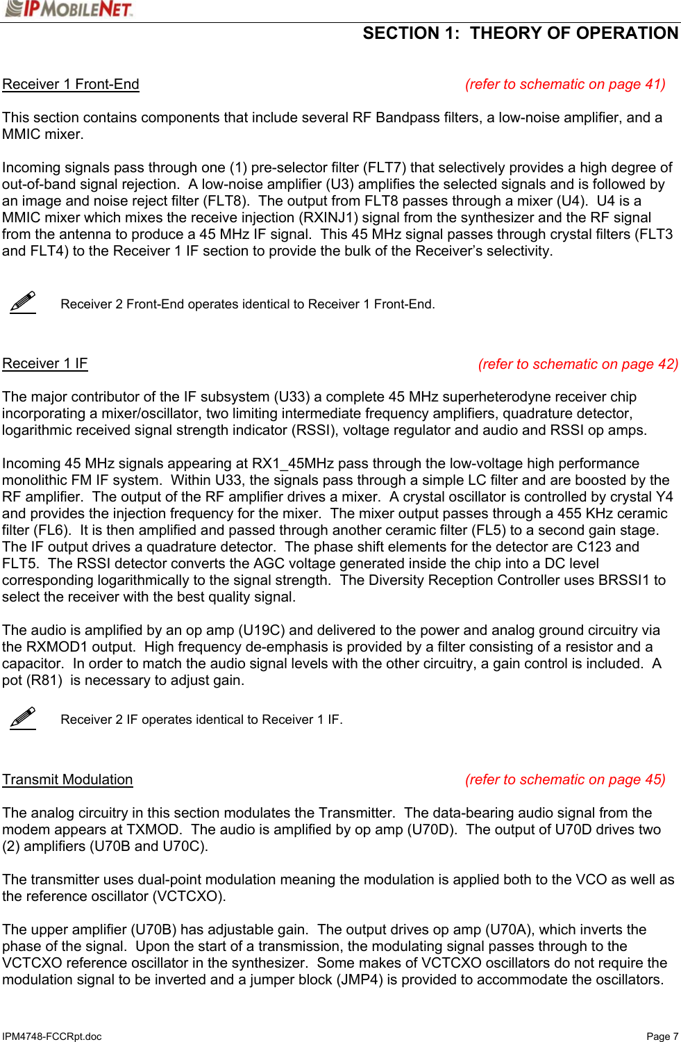  SECTION 1:  THEORY OF OPERATION  IPM4748-FCCRpt.doc   Page 7      Receiver 1 Front-End (refer to schematic on page 41)  This section contains components that include several RF Bandpass filters, a low-noise amplifier, and a MMIC mixer.  Incoming signals pass through one (1) pre-selector filter (FLT7) that selectively provides a high degree of out-of-band signal rejection.  A low-noise amplifier (U3) amplifies the selected signals and is followed by an image and noise reject filter (FLT8).  The output from FLT8 passes through a mixer (U4).  U4 is a MMIC mixer which mixes the receive injection (RXINJ1) signal from the synthesizer and the RF signal from the antenna to produce a 45 MHz IF signal.  This 45 MHz signal passes through crystal filters (FLT3 and FLT4) to the Receiver 1 IF section to provide the bulk of the Receiver’s selectivity.      Receiver 2 Front-End operates identical to Receiver 1 Front-End.    Receiver 1 IF (refer to schematic on page 42)  The major contributor of the IF subsystem (U33) a complete 45 MHz superheterodyne receiver chip incorporating a mixer/oscillator, two limiting intermediate frequency amplifiers, quadrature detector, logarithmic received signal strength indicator (RSSI), voltage regulator and audio and RSSI op amps.  Incoming 45 MHz signals appearing at RX1_45MHz pass through the low-voltage high performance monolithic FM IF system.  Within U33, the signals pass through a simple LC filter and are boosted by the RF amplifier.  The output of the RF amplifier drives a mixer.  A crystal oscillator is controlled by crystal Y4 and provides the injection frequency for the mixer.  The mixer output passes through a 455 KHz ceramic filter (FL6).  It is then amplified and passed through another ceramic filter (FL5) to a second gain stage.  The IF output drives a quadrature detector.  The phase shift elements for the detector are C123 and FLT5.  The RSSI detector converts the AGC voltage generated inside the chip into a DC level corresponding logarithmically to the signal strength.  The Diversity Reception Controller uses BRSSI1 to select the receiver with the best quality signal.  The audio is amplified by an op amp (U19C) and delivered to the power and analog ground circuitry via the RXMOD1 output.  High frequency de-emphasis is provided by a filter consisting of a resistor and a capacitor.  In order to match the audio signal levels with the other circuitry, a gain control is included.  A pot (R81)  is necessary to adjust gain.     Receiver 2 IF operates identical to Receiver 1 IF.    Transmit Modulation (refer to schematic on page 45)  The analog circuitry in this section modulates the Transmitter.  The data-bearing audio signal from the modem appears at TXMOD.  The audio is amplified by op amp (U70D).  The output of U70D drives two (2) amplifiers (U70B and U70C).  The transmitter uses dual-point modulation meaning the modulation is applied both to the VCO as well as the reference oscillator (VCTCXO).  The upper amplifier (U70B) has adjustable gain.  The output drives op amp (U70A), which inverts the phase of the signal.  Upon the start of a transmission, the modulating signal passes through to the VCTCXO reference oscillator in the synthesizer.  Some makes of VCTCXO oscillators do not require the modulation signal to be inverted and a jumper block (JMP4) is provided to accommodate the oscillators.   