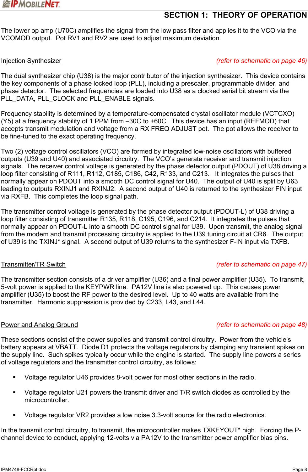  SECTION 1:  THEORY OF OPERATION  IPM4748-FCCRpt.doc   Page 8 The lower op amp (U70C) amplifies the signal from the low pass filter and applies it to the VCO via the VCOMOD output.  Pot RV1 and RV2 are used to adjust maximum deviation.   Injection Synthesizer (refer to schematic on page 46)  The dual synthesizer chip (U38) is the major contributor of the injection synthesizer.  This device contains the key components of a phase locked loop (PLL), including a prescaler, programmable divider, and phase detector.  The selected frequencies are loaded into U38 as a clocked serial bit stream via the PLL_DATA, PLL_CLOCK and PLL_ENABLE signals.  Frequency stability is determined by a temperature-compensated crystal oscillator module (VCTCXO) (Y5) at a frequency stability of 1 PPM from –30C to +60C.  This device has an input (REFMOD) that accepts transmit modulation and voltage from a RX FREQ ADJUST pot.  The pot allows the receiver to be fine-tuned to the exact operating frequency.  Two (2) voltage control oscillators (VCO) are formed by integrated low-noise oscillators with buffered outputs (U39 and U40) and associated circuitry.  The VCO’s generate receiver and transmit injection signals.  The receiver control voltage is generated by the phase detector output (PDOUT) of U38 driving a loop filter consisting of R111, R112, C185, C186, C42, R133, and C213.   It integrates the pulses that normally appear on PDOUT into a smooth DC control signal for U40.  The output of U40 is split by U63 leading to outputs RXINJ1 and RXINJ2.  A second output of U40 is returned to the synthesizer FIN input via RXFB.  This completes the loop signal path.    The transmitter control voltage is generated by the phase detector output (PDOUT-L) of U38 driving a loop filter consisting of transmitter R135, R118, C195, C196, and C214.  It integrates the pulses that normally appear on PDOUT-L into a smooth DC control signal for U39.  Upon transmit, the analog signal from the modem and transmit processing circuitry is applied to the U39 tuning circuit at CR6.  The output of U39 is the TXINJ* signal.  A second output of U39 returns to the synthesizer F-IN input via TXFB.   Transmitter/TR Switch (refer to schematic on page 47)  The transmitter section consists of a driver amplifier (U36) and a final power amplifier (U35).  To transmit, 5-volt power is applied to the KEYPWR line.  PA12V line is also powered up.  This causes power amplifier (U35) to boost the RF power to the desired level.  Up to 40 watts are available from the transmitter.  Harmonic suppression is provided by C233, L43, and L44.     Power and Analog Ground (refer to schematic on page 48)  These sections consist of the power supplies and transmit control circuitry.  Power from the vehicle’s battery appears at VBATT.  Diode D1 protects the voltage regulators by clamping any transient spikes on the supply line.  Such spikes typically occur while the engine is started.  The supply line powers a series of voltage regulators and the transmitter control circuitry, as follows:    Voltage regulator U46 provides 8-volt power for most other sections in the radio.    Voltage regulator U21 powers the transmit driver and T/R switch diodes as controlled by the microcontroller.    Voltage regulator VR2 provides a low noise 3.3-volt source for the radio electronics.  In the transmit control circuitry, to transmit, the microcontroller makes TXKEYOUT* high.  Forcing the P-channel device to conduct, applying 12-volts via PA12V to the transmitter power amplifier bias pins. 