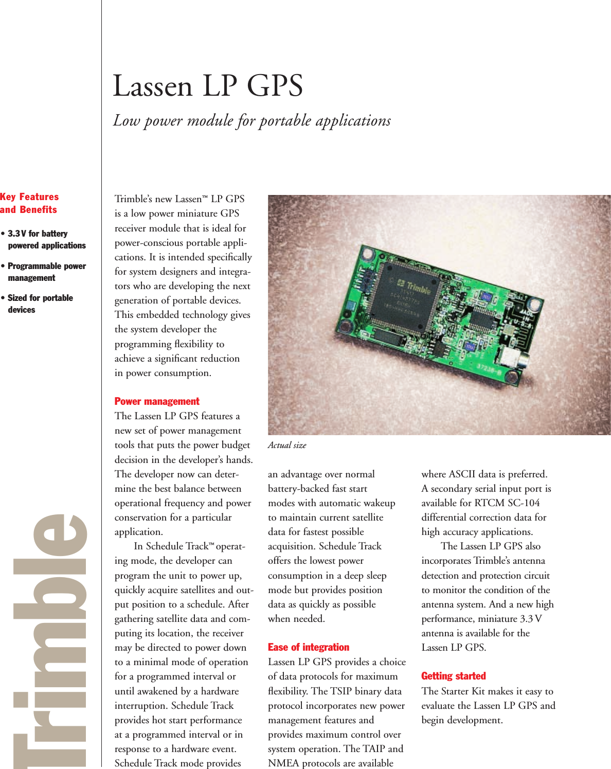 TrimbleKey Features and Benefits• 3.3V for batterypowered applications• Programmable powermanagement• Sized for portabledevicesLassen LP GPSLow power module for portable applicationsTrimble’s new Lassen™LP GPSis a low power miniature GPSreceiver module that is ideal forpower-conscious portable appli-cations. It is intended speciﬁcallyfor system designers and integra-tors who are developing the nextgeneration of portable devices.This embedded technology givesthe system developer the programming ﬂexibility toachieve a signiﬁcant reduction in power consumption. Power managementThe Lassen LP GPS features anew set of power managementtools that puts the power budgetdecision in the developer’s hands.The developer now can deter-mine the best balance betweenoperational frequency and powerconservation for a particularapplication.In Schedule Track™ operat-ing mode, the developer can program the unit to power up,quickly acquire satellites and out-put position to a schedule. Aftergathering satellite data and com-puting its location, the receivermay be directed to power downto a minimal mode of operationfor a programmed interval oruntil awakened by a hardwareinterruption. Schedule Trackprovides hot start performance at a programmed interval or inresponse to a hardware event.Schedule Track mode provides an advantage over normal battery-backed fast start modes with automatic wakeup to maintain current satellite data for fastest possible acquisition. Schedule Track offers the lowest power consumption in a deep sleepmode but provides position data as quickly as possible when needed.Ease of integrationLassen LP GPS provides a choiceof data protocols for maximumﬂexibility. The TSIP binary dataprotocol incorporates new powermanagement features and provides maximum control oversystem operation. The TAIP andNMEA protocols are availablewhere ASCII data is preferred. A secondary serial input port isavailable for RTCM SC-104 differential correction data forhigh accuracy applications. The Lassen LP GPS alsoincorporates Trimble’s antennadetection and protection circuitto monitor the condition of theantenna system. And a new highperformance, miniature 3.3 Vantenna is available for theLassen LP GPS.Getting startedThe Starter Kit makes it easy toevaluate the Lassen LP GPS andbegin development.Actual size