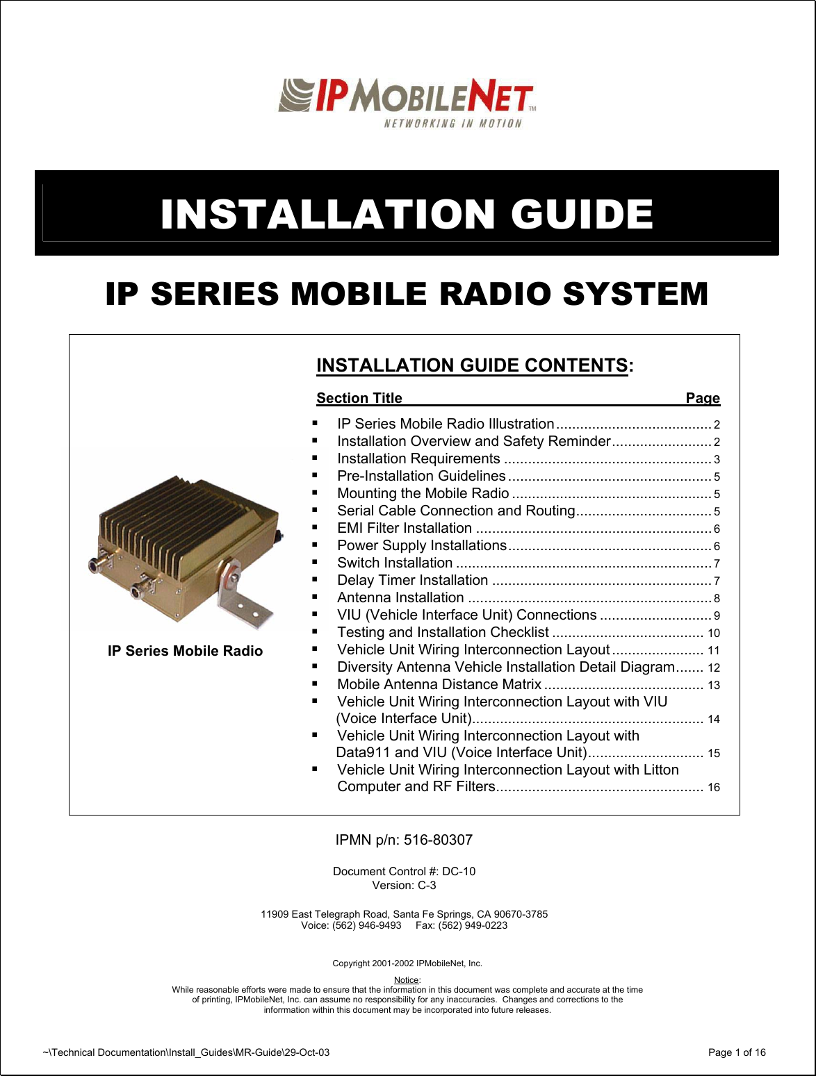 ~\Technical Documentation\Install_Guides\MR-Guide\29-Oct-03   Page 1 of 16    INSTALLATION GUIDE  IP SERIES MOBILE RADIO SYSTEM      INSTALLATION GUIDE CONTENTS:  Section Title  Page   IP Series Mobile Radio Illustration....................................... 2  Installation Overview and Safety Reminder......................... 2  Installation Requirements .................................................... 3  Pre-Installation Guidelines ................................................... 5  Mounting the Mobile Radio .................................................. 5  Serial Cable Connection and Routing.................................. 5  EMI Filter Installation ........................................................... 6  Power Supply Installations................................................... 6  Switch Installation ................................................................ 7  Delay Timer Installation ....................................................... 7  Antenna Installation ............................................................. 8  VIU (Vehicle Interface Unit) Connections ............................ 9  Testing and Installation Checklist ...................................... 10  Vehicle Unit Wiring Interconnection Layout ....................... 11  Diversity Antenna Vehicle Installation Detail Diagram....... 12  Mobile Antenna Distance Matrix ........................................ 13  Vehicle Unit Wiring Interconnection Layout with VIU   (Voice Interface Unit).......................................................... 14  Vehicle Unit Wiring Interconnection Layout with   Data911 and VIU (Voice Interface Unit)............................. 15  Vehicle Unit Wiring Interconnection Layout with Litton Computer and RF Filters.................................................... 16   IPMN p/n: 516-80307  Document Control #: DC-10 Version: C-3  11909 East Telegraph Road, Santa Fe Springs, CA 90670-3785 Voice: (562) 946-9493     Fax: (562) 949-0223     Copyright 2001-2002 IPMobileNet, Inc.  Notice:  While reasonable efforts were made to ensure that the information in this document was complete and accurate at the time of printing, IPMobileNet, Inc. can assume no responsibility for any inaccuracies.  Changes and corrections to the  inforrmation within this document may be incorporated into future releases.IP Series Mobile Radio 