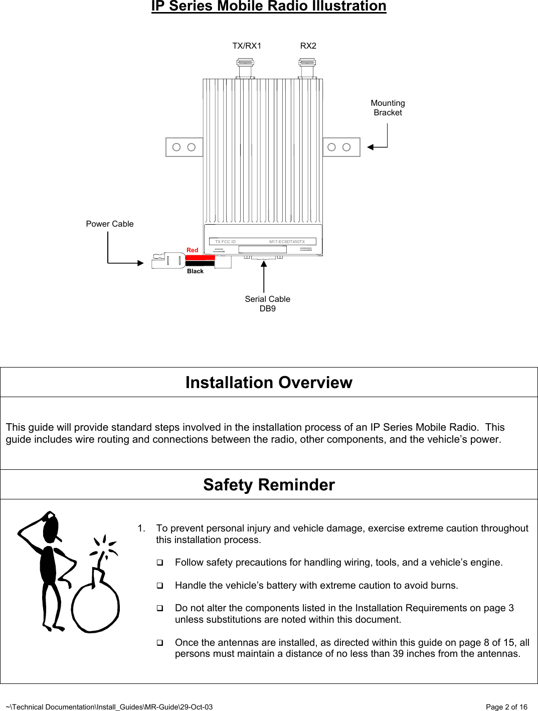 ~\Technical Documentation\Install_Guides\MR-Guide\29-Oct-03   Page 2 of 16 IP Series Mobile Radio Illustration                      Installation Overview   This guide will provide standard steps involved in the installation process of an IP Series Mobile Radio.  This guide includes wire routing and connections between the radio, other components, and the vehicle’s power.    Safety Reminder   1.  To prevent personal injury and vehicle damage, exercise extreme caution throughout this installation process.   Follow safety precautions for handling wiring, tools, and a vehicle’s engine.   Handle the vehicle’s battery with extreme caution to avoid burns.   Do not alter the components listed in the Installation Requirements on page 3 unless substitutions are noted within this document.   Once the antennas are installed, as directed within this guide on page 8 of 15, all persons must maintain a distance of no less than 39 inches from the antennas.       Black Red   TX/RX1  RX2 Serial Cable DB9 Power Cable  Mounting Bracket      TX FCC ID                             M17-EC8DT450TX xxxxxxxx xxx xxxxwweddd xxxxxxxx xxxxwweddd 