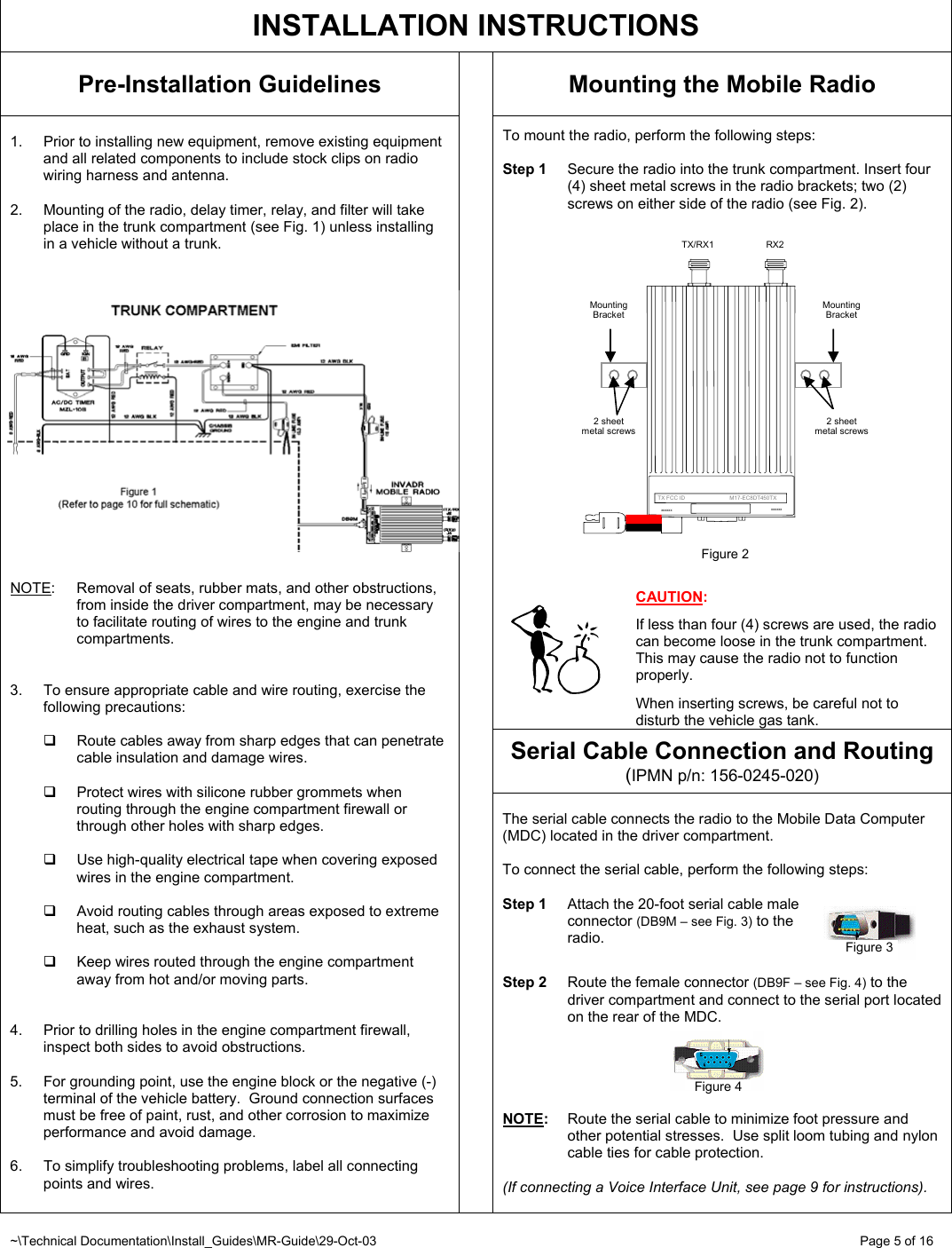 ~\Technical Documentation\Install_Guides\MR-Guide\29-Oct-03   Page 5 of 16 2 sheet metal screws Mounting Bracket  TX/RX1  RX2 Mounting Bracket      TX FCC ID                             M17-EC8DT450TX xxxxxxxxxxxx2 sheet metal screws Figure 2   INSTALLATION INSTRUCTIONS Pre-Installation Guidelines  Mounting the Mobile Radio  To mount the radio, perform the following steps:   Step 1  Secure the radio into the trunk compartment. Insert four (4) sheet metal screws in the radio brackets; two (2) screws on either side of the radio (see Fig. 2).                       CAUTION:  If less than four (4) screws are used, the radio can become loose in the trunk compartment.  This may cause the radio not to function properly.   When inserting screws, be careful not to disturb the vehicle gas tank. Serial Cable Connection and Routing (IPMN p/n: 156-0245-020)  1.  Prior to installing new equipment, remove existing equipment and all related components to include stock clips on radio wiring harness and antenna.  2.  Mounting of the radio, delay timer, relay, and filter will take place in the trunk compartment (see Fig. 1) unless installing in a vehicle without a trunk.     NOTE: Removal of seats, rubber mats, and other obstructions, from inside the driver compartment, may be necessary to facilitate routing of wires to the engine and trunk compartments.   3.  To ensure appropriate cable and wire routing, exercise the following precautions:    Route cables away from sharp edges that can penetrate cable insulation and damage wires.    Protect wires with silicone rubber grommets when routing through the engine compartment firewall or through other holes with sharp edges.   Use high-quality electrical tape when covering exposed wires in the engine compartment.    Avoid routing cables through areas exposed to extreme heat, such as the exhaust system.    Keep wires routed through the engine compartment away from hot and/or moving parts.   4.  Prior to drilling holes in the engine compartment firewall, inspect both sides to avoid obstructions.  5.  For grounding point, use the engine block or the negative (-) terminal of the vehicle battery.  Ground connection surfaces must be free of paint, rust, and other corrosion to maximize performance and avoid damage.  6.  To simplify troubleshooting problems, label all connecting points and wires.     The serial cable connects the radio to the Mobile Data Computer (MDC) located in the driver compartment.  To connect the serial cable, perform the following steps:  Step 1  Attach the 20-foot serial cable male  connector (DB9M – see Fig. 3) to the  radio.   Step 2  Route the female connector (DB9F – see Fig. 4) to the driver compartment and connect to the serial port located on the rear of the MDC.      NOTE:  Route the serial cable to minimize foot pressure and other potential stresses.  Use split loom tubing and nylon cable ties for cable protection.   (If connecting a Voice Interface Unit, see page 9 for instructions).  Figure 3 Figure 4 