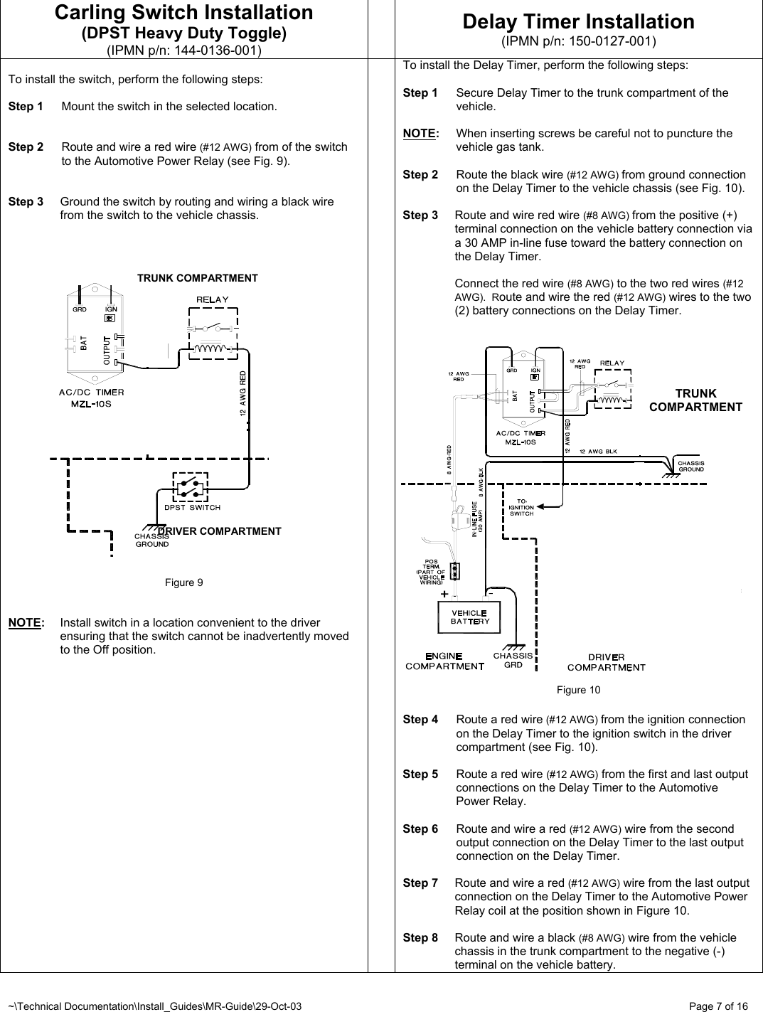 ~\Technical Documentation\Install_Guides\MR-Guide\29-Oct-03   Page 7 of 16 TRUNK COMPARTMENTTRUNK COMPARTMENT DRIVER COMPARTMENT Carling Switch Installation (DPST Heavy Duty Toggle) (IPMN p/n: 144-0136-001)  Delay Timer Installation (IPMN p/n: 150-0127-001)  To install the switch, perform the following steps:  Step 1  Mount the switch in the selected location.   Step 2  Route and wire a red wire (#12 AWG) from of the switch to the Automotive Power Relay (see Fig. 9).   Step 3  Ground the switch by routing and wiring a black wire from the switch to the vehicle chassis.                            Figure 9   NOTE:  Install switch in a location convenient to the driver ensuring that the switch cannot be inadvertently moved to the Off position.  To install the Delay Timer, perform the following steps:  Step 1  Secure Delay Timer to the trunk compartment of the vehicle.  NOTE:  When inserting screws be careful not to puncture the vehicle gas tank.  Step 2  Route the black wire (#12 AWG) from ground connection on the Delay Timer to the vehicle chassis (see Fig. 10).  Step 3  Route and wire red wire (#8 AWG) from the positive (+) terminal connection on the vehicle battery connection via a 30 AMP in-line fuse toward the battery connection on the Delay Timer.    Connect the red wire (#8 AWG) to the two red wires (#12 AWG).  Route and wire the red (#12 AWG) wires to the two (2) battery connections on the Delay Timer.                       Figure 10  Step 4  Route a red wire (#12 AWG) from the ignition connection on the Delay Timer to the ignition switch in the driver compartment (see Fig. 10).  Step 5  Route a red wire (#12 AWG) from the first and last output connections on the Delay Timer to the Automotive Power Relay.  Step 6  Route and wire a red (#12 AWG) wire from the second output connection on the Delay Timer to the last output connection on the Delay Timer.   Step 7  Route and wire a red (#12 AWG) wire from the last output connection on the Delay Timer to the Automotive Power Relay coil at the position shown in Figure 10.  Step 8  Route and wire a black (#8 AWG) wire from the vehicle chassis in the trunk compartment to the negative (-) terminal on the vehicle battery. 