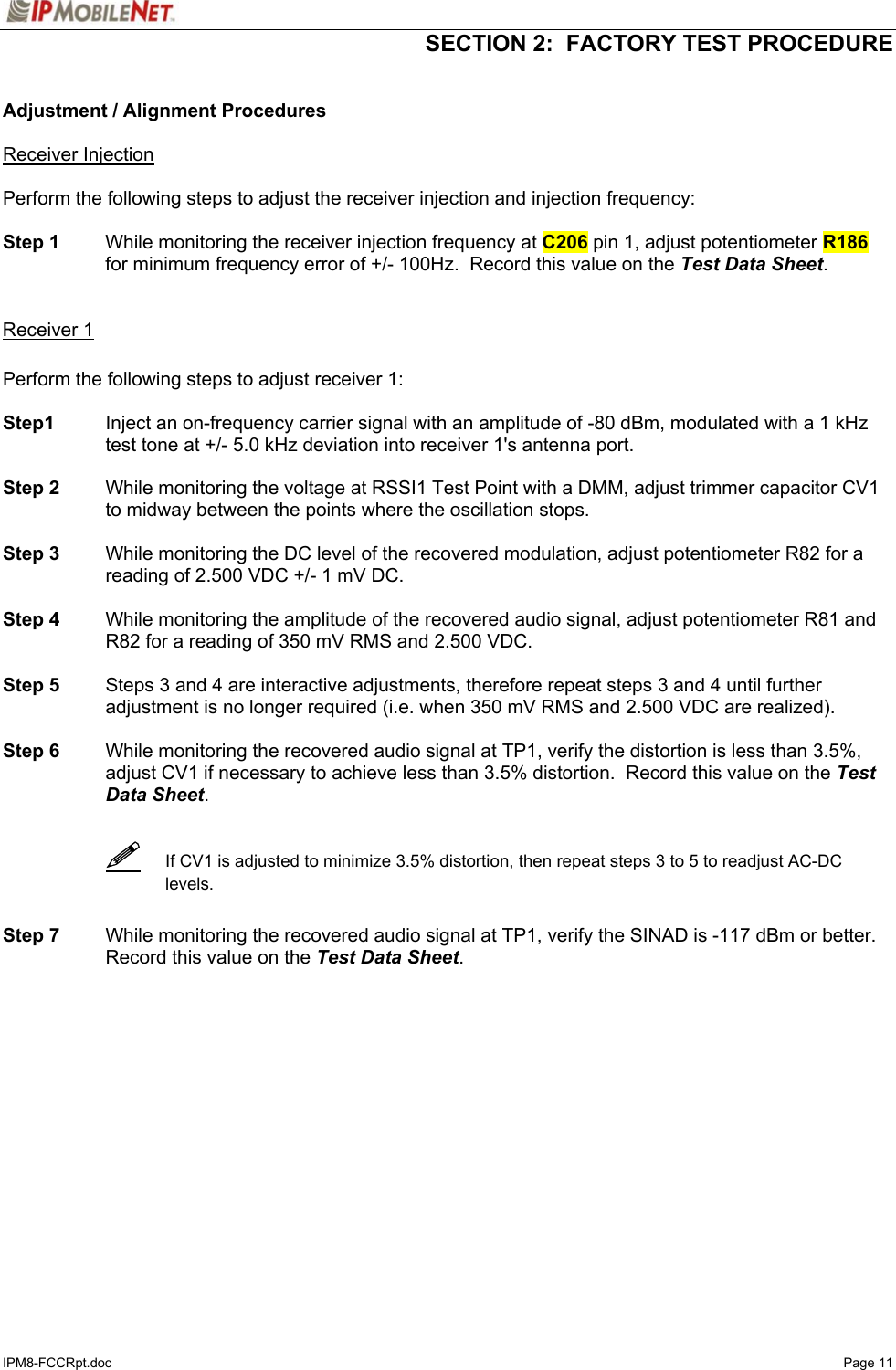   SECTION 2:  FACTORY TEST PROCEDURE  IPM8-FCCRpt.doc   Page 11  Adjustment / Alignment Procedures  Receiver Injection  Perform the following steps to adjust the receiver injection and injection frequency:  Step 1  While monitoring the receiver injection frequency at C206 pin 1, adjust potentiometer R186 for minimum frequency error of +/- 100Hz.  Record this value on the Test Data Sheet.   Receiver 1  Perform the following steps to adjust receiver 1:  Step1  Inject an on-frequency carrier signal with an amplitude of -80 dBm, modulated with a 1 kHz test tone at +/- 5.0 kHz deviation into receiver 1&apos;s antenna port.  Step 2  While monitoring the voltage at RSSI1 Test Point with a DMM, adjust trimmer capacitor CV1 to midway between the points where the oscillation stops.  Step 3  While monitoring the DC level of the recovered modulation, adjust potentiometer R82 for a reading of 2.500 VDC +/- 1 mV DC.    Step 4  While monitoring the amplitude of the recovered audio signal, adjust potentiometer R81 and R82 for a reading of 350 mV RMS and 2.500 VDC.    Step 5  Steps 3 and 4 are interactive adjustments, therefore repeat steps 3 and 4 until further adjustment is no longer required (i.e. when 350 mV RMS and 2.500 VDC are realized).  Step 6  While monitoring the recovered audio signal at TP1, verify the distortion is less than 3.5%, adjust CV1 if necessary to achieve less than 3.5% distortion.  Record this value on the Test Data Sheet.      If CV1 is adjusted to minimize 3.5% distortion, then repeat steps 3 to 5 to readjust AC-DC levels.   Step 7  While monitoring the recovered audio signal at TP1, verify the SINAD is -117 dBm or better.  Record this value on the Test Data Sheet.   