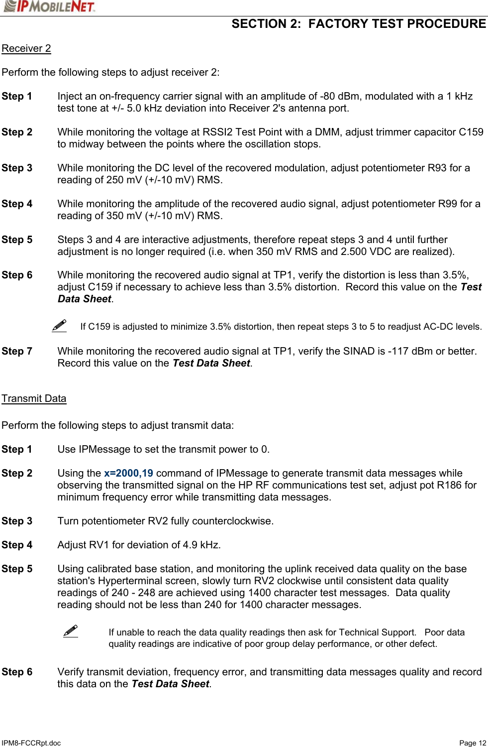   SECTION 2:  FACTORY TEST PROCEDURE  IPM8-FCCRpt.doc   Page 12 Receiver 2  Perform the following steps to adjust receiver 2:  Step 1  Inject an on-frequency carrier signal with an amplitude of -80 dBm, modulated with a 1 kHz test tone at +/- 5.0 kHz deviation into Receiver 2&apos;s antenna port.  Step 2  While monitoring the voltage at RSSI2 Test Point with a DMM, adjust trimmer capacitor C159 to midway between the points where the oscillation stops.   Step 3  While monitoring the DC level of the recovered modulation, adjust potentiometer R93 for a reading of 250 mV (+/-10 mV) RMS.  Step 4  While monitoring the amplitude of the recovered audio signal, adjust potentiometer R99 for a reading of 350 mV (+/-10 mV) RMS.  Step 5  Steps 3 and 4 are interactive adjustments, therefore repeat steps 3 and 4 until further adjustment is no longer required (i.e. when 350 mV RMS and 2.500 VDC are realized).  Step 6  While monitoring the recovered audio signal at TP1, verify the distortion is less than 3.5%, adjust C159 if necessary to achieve less than 3.5% distortion.  Record this value on the Test Data Sheet.      If C159 is adjusted to minimize 3.5% distortion, then repeat steps 3 to 5 to readjust AC-DC levels.  Step 7  While monitoring the recovered audio signal at TP1, verify the SINAD is -117 dBm or better.  Record this value on the Test Data Sheet.   Transmit Data  Perform the following steps to adjust transmit data:  Step 1  Use IPMessage to set the transmit power to 0.  Step 2 Using the x=2000,19 command of IPMessage to generate transmit data messages while observing the transmitted signal on the HP RF communications test set, adjust pot R186 for minimum frequency error while transmitting data messages.   Step 3  Turn potentiometer RV2 fully counterclockwise.  Step 4  Adjust RV1 for deviation of 4.9 kHz.  Step 5  Using calibrated base station, and monitoring the uplink received data quality on the base station&apos;s Hyperterminal screen, slowly turn RV2 clockwise until consistent data quality readings of 240 - 248 are achieved using 1400 character test messages.  Data quality reading should not be less than 240 for 1400 character messages.    If unable to reach the data quality readings then ask for Technical Support.   Poor data quality readings are indicative of poor group delay performance, or other defect.   Step 6 Verify transmit deviation, frequency error, and transmitting data messages quality and record this data on the Test Data Sheet.    